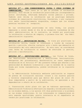 -45-
L E Y 2 4 9 2 - A C T U A L I Z A D O A L 3 1 / 1 2 / 2 0 1 2
-45-
ARTICULO 87°.- (POR CORRESPONDENCIA POSTAL Y OTROS SISTEMAS DE
COMUNICACION). Para casos en lo que no proceda la notificación
personal, será válida la notificación practicada por correspondencia
postal certificada, efectuada mediante correo público o privado.
También será válida la notificación que se practique mediante
sistemas de comunicación electrónicos, facsímiles, o por cualquier
otro medio tecnológicamente disponible, siempre que los mismos
permitan verificar su recepción.
En las notificaciones practicadas en esta forma, los plazos
empezarán a correr desde el día de su recepción tratándose de día
hábil administrativo; de lo contrario, se tendrá por practicada
la notificación a efectos de cómputo, a primera hora del día hábil
administrativo siguiente.
ARTICULO 88°.- (NOTIFICACION TACITA). Se tiene por practicada la
notificación tácita, cuando el interesado a través de cualquier
gestión o petición, efectúa cualquier acto o hecho que demuestre el
conocimiento del acto administrativo. En este caso, se considerará
como fecha de notificación el momento de efectuada la gestión,
petición o manifestación.
ARTICULO 89°.- (NOTIFICACIONES MASIVAS). Las Vistas de Cargo,
las Resoluciones Determinativas y Resoluciones Sancionatorias,
emergentes del procedimiento determinativo en casos especiales
establecido en el Artículo 97° del presente Código que afecten a una
generalidad de deudores tributarios y que no excedan de la cuantía
fijada por norma reglamentaria, podrán notificarse en la siguiente
forma:
1. La Administración Tributaria mediante publicación en órganos
de prensa de circulación nacional citará a los sujetos pasivos
y terceros responsables para que dentro del plazo de cinco (5)
días computables a partir de la publicación, se apersonen a sus
dependencias a efecto de su notificación.
2. Transcurrido dicho plazo sin que se hubieran apersonado, la
Administración Tributaria efectuará una segunda y última publicación,
en los mismos medios, a los quince (15) días posteriores a la primera
en las mismas condiciones. Si los interesados no comparecieran en
esta segunda oportunidad, previa constancia en el expediente se
tendrá por practicada la notificación.
 