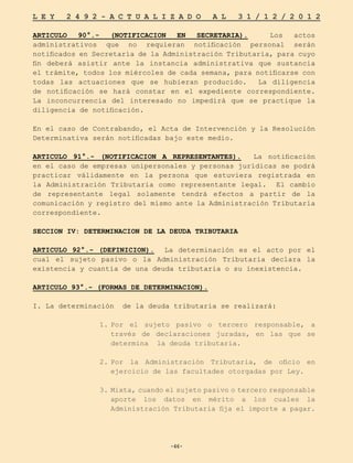 -46-
L E Y 2 4 9 2 - A C T U A L I Z A D O A L 3 1 / 1 2 / 2 0 1 2
-46-
ARTICULO 90°.- (NOTIFICACION EN SECRETARIA). Los actos
administrativos que no requieran notificación personal serán
notificados en Secretaría de la Administración Tributaria, para cuyo
fin deberá asistir ante la instancia administrativa que sustancia
el trámite, todos los miércoles de cada semana, para notificarse con
todas las actuaciones que se hubieran producido. La diligencia
de notificación se hará constar en el expediente correspondiente.
La inconcurrencia del interesado no impedirá que se practique la
diligencia de notificación.
En el caso de Contrabando, el Acta de Intervención y la Resolución
Determinativa serán notificadas bajo este medio.
ARTICULO 91°.- (NOTIFICACION A REPRESENTANTES). La notificación
en el caso de empresas unipersonales y personas jurídicas se podrá
practicar válidamente en la persona que estuviera registrada en
la Administración Tributaria como representante legal. El cambio
de representante legal solamente tendrá efectos a partir de la
comunicación y registro del mismo ante la Administración Tributaria
correspondiente.
SECCION IV: DETERMINACION DE LA DEUDA TRIBUTARIA
ARTICULO 92°.- (DEFINICION). La determinación es el acto por el
cual el sujeto pasivo o la Administración Tributaria declara la
existencia y cuantía de una deuda tributaria o su inexistencia.
ARTICULO 93°.- (FORMAS DE DETERMINACION).
I. La determinación de la deuda tributaria se realizará:
1.	
Por el sujeto pasivo o tercero responsable, a
través de declaraciones juradas, en las que se
determina la deuda tributaria.
2.	
Por la Administración Tributaria, de oficio en
ejercicio de las facultades otorgadas por Ley.
3.	Mixta, cuando el sujeto pasivo o tercero responsable
aporte los datos en mérito a los cuales la
Administración Tributaria fija el importe a pagar.
 