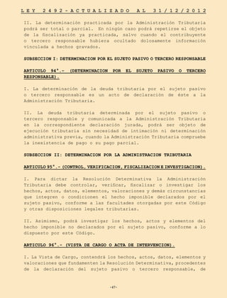 -47-
L E Y 2 4 9 2 - A C T U A L I Z A D O A L 3 1 / 1 2 / 2 0 1 2
-47-
II. La determinación practicada por la Administración Tributaria
podrá ser total o parcial. En ningún caso podrá repetirse el objeto
de la fiscalización ya practicada, salvo cuando el contribuyente
o tercero responsable hubiera ocultado dolosamente información
vinculada a hechos gravados.
SUBSECCION I: DETERMINACION POR EL SUJETO PASIVO O TERCERO RESPONSABLE
ARTICULO 94°.- (DETERMINACION POR EL SUJETO PASIVO O TERCERO
RESPONSABLE).
I. La determinación de la deuda tributaria por el sujeto pasivo
o tercero responsable es un acto de declaración de éste a la
Administración Tributaria.
II. La deuda tributaria determinada por el sujeto pasivo o
tercero responsable y comunicada a la Administración Tributaria
en la correspondiente declaración jurada, podrá ser objeto de
ejecución tributaria sin necesidad de intimación ni determinación
administrativa previa, cuando la Administración Tributaria compruebe
la inexistencia de pago o su pago parcial.
SUBSECCION II: DETERMINACION POR LA ADMINISTRACION TRIBUTARIA
ARTICULO 95°.- (CONTROL, VERIFICACION, FISCALIZACION E INVESTIGACION).
I. Para dictar la Resolución Determinativa la Administración
Tributaria debe controlar, verificar, fiscalizar o investigar los
hechos, actos, datos, elementos, valoraciones y demás circunstancias
que integren o condicionen el hecho imponible declarados por el
sujeto pasivo, conforme a las facultades otorgadas por este Código
y otras disposiciones legales tributarias.
II. Asimismo, podrá investigar los hechos, actos y elementos del
hecho imponible no declarados por el sujeto pasivo, conforme a lo
dispuesto por este Código.
ARTICULO 96°.- (VISTA DE CARGO O ACTA DE INTERVENCION).
I. La Vista de Cargo, contendrá los hechos, actos, datos, elementos y
valoraciones que fundamenten la Resolución Determinativa, procedentes
de la declaración del sujeto pasivo o tercero responsable, de
 