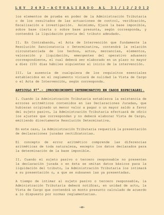 -48-
L E Y 2 4 9 2 - A C T U A L I Z A D O A L 3 1 / 1 2 / 2 0 1 2
-48-
los elementos de prueba en poder de la Administración Tributaria
o de los resultados de las actuaciones de control, verificación,
fiscalización e investigación. Asimismo, fijará la base imponible,
sobre base cierta o sobre base presunta, según corresponda, y
contendrá la liquidación previa del tributo adeudado.
II. En Contrabando, el Acta de Intervención que fundamente la
Resolución Sancionatoria o Determinativa, contendrá la relación
circunstanciada de los hechos, actos, mercancías, elementos,
valoración y liquidación, emergentes del operativo aduanero
correspondiente, el cual deberá ser elaborado en un plazo no mayor
a diez (10) días hábiles siguientes al inicio de la intervención.
III. La ausencia de cualquiera de los requisitos esenciales
establecidos en el reglamento viciará de nulidad la Vista de Cargo
o el Acta de Intervención, según corresponda.
ARTICULO 97°.- (PROCEDIMIENTO DETERMINATIVO EN CASOS ESPECIALES).
I. Cuando la Administración Tributaria establezca la existencia de
errores aritméticos contenidos en las Declaraciones Juradas, que
hubieran originado un menor valor a pagar o un mayor saldo a favor
del sujeto pasivo, la Administración Tributaria efectuará de oficio
los ajustes que correspondan y no deberá elaborar Vista de Cargo,
emitiendo directamente Resolución Determinativa.
En este caso, la Administración Tributaria requerirá la presentación
de declaraciones juradas rectificatorias.
El concepto de error aritmético comprende las diferencias
aritméticas de toda naturaleza, excepto los datos declarados para
la determinación de la base imponible.
II. Cuando el sujeto pasivo o tercero responsable no presenten
la declaración jurada o en ésta se omitan datos básicos para la
liquidación del tributo, la Administración Tributaria los intimará
a su presentación o, a que se subsanen las ya presentadas.
A tiempo de intimar al sujeto pasivo o tercero responsable, la
Administración Tributaria deberá notificar, en unidad de acto, la
Vista de Cargo que contendrá un monto presunto calculado de acuerdo
a lo dispuesto por normas reglamentarias.
 
