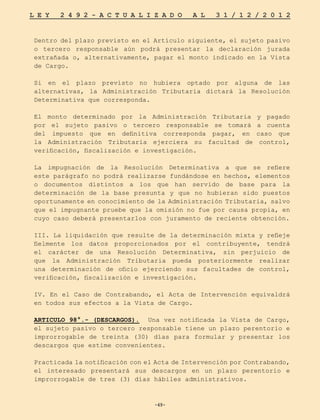 -49-
L E Y 2 4 9 2 - A C T U A L I Z A D O A L 3 1 / 1 2 / 2 0 1 2
-49-
Dentro del plazo previsto en el Artículo siguiente, el sujeto pasivo
o tercero responsable aún podrá presentar la declaración jurada
extrañada o, alternativamente, pagar el monto indicado en la Vista
de Cargo.
Si en el plazo previsto no hubiera optado por alguna de las
alternativas, la Administración Tributaria dictará la Resolución
Determinativa que corresponda.
El monto determinado por la Administración Tributaria y pagado
por el sujeto pasivo o tercero responsable se tomará a cuenta
del impuesto que en definitiva corresponda pagar, en caso que
la Administración Tributaria ejerciera su facultad de control,
verificación, fiscalización e investigación.
La impugnación de la Resolución Determinativa a que se refiere
este parágrafo no podrá realizarse fundándose en hechos, elementos
o documentos distintos a los que han servido de base para la
determinación de la base presunta y que no hubieran sido puestos
oportunamente en conocimiento de la Administración Tributaria, salvo
que el impugnante pruebe que la omisión no fue por causa propia, en
cuyo caso deberá presentarlos con juramento de reciente obtención.
III. La liquidación que resulte de la determinación mixta y refleje
fielmente los datos proporcionados por el contribuyente, tendrá
el carácter de una Resolución Determinativa, sin perjuicio de
que la Administración Tributaria pueda posteriormente realizar
una determinación de oficio ejerciendo sus facultades de control,
verificación, fiscalización e investigación.
IV. En el Caso de Contrabando, el Acta de Intervención equivaldrá
en todos sus efectos a la Vista de Cargo.
ARTICULO 98°.- (DESCARGOS). Una vez notificada la Vista de Cargo,
el sujeto pasivo o tercero responsable tiene un plazo perentorio e
improrrogable de treinta (30) días para formular y presentar los
descargos que estime convenientes.
Practicada la notificación con el Acta de Intervención por Contrabando,
el interesado presentará sus descargos en un plazo perentorio e
improrrogable de tres (3) días hábiles administrativos.
 