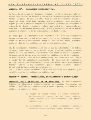 -50-
L E Y 2 4 9 2 - A C T U A L I Z A D O A L 3 1 / 1 2 / 2 0 1 2
-50-
ARTICULO 99°.- (RESOLUCION DETERMINATIVA).
I. Vencido el plazo de descargo previsto en el primer párrafo del
Artículo anterior, se dictará y notificará la Resolución Determinativa
dentro el plazo de sesenta (60) días y para Contrabando dentro el
plazo de diez (10) días hábiles administrativos, aun cuando el
sujeto pasivo o tercero responsable hubiera prestado su conformidad
y pagado la deuda tributaria, plazo que podrá ser prorrogado por
otro similar de manera excepcional, previa autorización de la máxima
autoridad normativa de la Administración Tributaria.
En caso que la Administración Tributaria no dictara Resolución
Determinativa dentro del plazo previsto, no se aplicarán intereses
sobre el tributo determinado desde el día en que debió dictarse,
hasta el día de la notificación con dicha resolución.
II. La Resolución Determinativa que dicte la Administración deberá
contener como requisitos mínimos; Lugar y fecha, nombre o razón
social del sujeto pasivo, especificaciones sobre la deuda tributaria,
fundamentos de hecho y de derecho, la calificación de la conducta y
la sanción en el caso de contravenciones, así como la firma, nombre
y cargo de la autoridad competente. La ausencia de cualquiera
de los requisitos esenciales, cuyo contenido será expresamente
desarrollado en la reglamentación que al efecto se emita, viciará
de nulidad la Resolución Determinativa.
III. La Resolución Determinativa tiene carácter declarativo y no
constitutivo de la obligación tributaria.
SECCION V: CONTROL, VERIFICACION, FISCALIZACION E INVESTIGACION
ARTICULO 100°.- (EJERCICIO DE LA FACULTAD). La Administración
Tributaria dispondrá indistintamente de amplias facultades de
control, verificación, fiscalización e investigación, a través de las
cuales, en especial, podrá:
1. Exigir al sujeto pasivo o tercero responsable
la información necesaria, así como cualquier
libro, documento y correspondencia con efectos
tributarios.
2. Inspeccionar y en su caso secuestrar o incautar
registros contables, comerciales, aduaneros, datos,
 