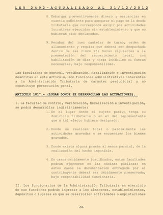 -52-
L E Y 2 4 9 2 - A C T U A L I Z A D O A L 3 1 / 1 2 / 2 0 1 2
-52-
8.	
Embargar preventivamente dinero y mercancías en
cuantía suficiente para asegurar el pago de la deuda
tributaria que corresponda exigir por actividades
lucrativas ejercidas sin establecimiento y que no
hubieran sido declaradas.
9.	
Recabar del juez cautelar de turno, orden de
allanamiento y requisa que deberá ser despachada
dentro de las cinco (5) horas siguientes a la
presentación del requerimiento fiscal, con
habilitación de días y horas inhábiles si fueran
necesarias, bajo responsabilidad.
Las facultades de control, verificación, fiscalización e investigación
descritas en este Artículo, son funciones administrativas inherentes
a la Administración Tributaria de carácter prejudicial y no
constituye persecución penal.
ARTICULO 101°.- (LUGAR DONDE SE DESARROLLAN LAS ACTUACIONES).
I. La facultad de control, verificación, fiscalización e investigación,
se podrá desarrollar indistintamente:
1.	
En el lugar donde el sujeto pasivo tenga su
domicilio tributario o en el del representante
que a tal efecto hubiera designado.
2.	
Donde se realicen total o parcialmente las
actividades gravadas o se encuentren los bienes
gravados.
3.	Donde exista alguna prueba al menos parcial, de la
realización del hecho imponible.
4.	
En casos debidamente justificados, estas facultades
podrán ejercerse en las oficinas públicas; en
estos casos la documentación entregada por el
contribuyente deberá ser debidamente preservada,
bajo responsabilidad funcionaria.
II. Los funcionarios de la Administración Tributaria en ejercicio
de sus funciones podrán ingresar a los almacenes, establecimientos,
depósitos o lugares en que se desarrollen actividades o explotaciones
 