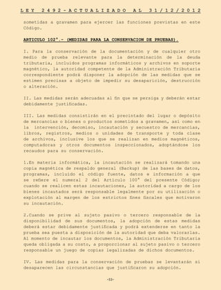 -53-
L E Y 2 4 9 2 - A C T U A L I Z A D O A L 3 1 / 1 2 / 2 0 1 2
-53-
sometidas a gravamen para ejercer las funciones previstas en este
Código.
ARTICULO 102°.- (MEDIDAS PARA LA CONSERVACION DE PRUEBAS).
I. Para la conservación de la documentación y de cualquier otro
medio de prueba relevante para la determinación de la deuda
tributaria, incluidos programas informáticos y archivos en soporte
magnético, la autoridad competente de la Administración Tributaria
correspondiente podrá disponer la adopción de las medidas que se
estimen precisas a objeto de impedir su desaparición, destrucción
o alteración.
II. Las medidas serán adecuadas al fin que se persiga y deberán estar
debidamente justificadas.
III. Las medidas consistirán en el precintado del lugar o depósito
de mercancías o bienes o productos sometidos a gravamen, así como en
la intervención, decomiso, incautación y secuestro de mercancías,
libros, registros, medios o unidades de transporte y toda clase
de archivos, inclusive los que se realizan en medios magnéticos,
computadoras y otros documentos inspeccionados, adoptándose los
recaudos para su conservación.
1.En materia informática, la incautación se realizará tomando una
copia magnética de respaldo general (Backup) de las bases de datos,
programas, incluido el código fuente, datos e información a que
se refiere el numeral 2 del Artículo 100° del presente Código;
cuando se realicen estas incautaciones, la autoridad a cargo de los
bienes incautados será responsable legalmente por su utilización o
explotación al margen de los estrictos fines fiscales que motivaron
su incautación.
2.Cuando se prive al sujeto pasivo o tercero responsable de la
disponibilidad de sus documentos, la adopción de estas medidas
deberá estar debidamente justificada y podrá extenderse en tanto la
prueba sea puesta a disposición de la autoridad que deba valorarlas.
Al momento de incautar los documentos, la Administración Tributaria
queda obligada a su costo, a proporcionar al sujeto pasivo o tercero
responsable un juego de copias legalizadas de dichos documentos.
IV. Las medidas para la conservación de pruebas se levantarán si
desaparecen las circunstancias que justificaron su adopción.
 
