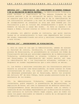 -54-
L E Y 2 4 9 2 - A C T U A L I Z A D O A L 3 1 / 1 2 / 2 0 1 2
-54-
ARTICULO 103°.- (VERIFICACION DEL CUMPLIMIENTO DE DEBERES FORMALES
Y DE LA OBLIGACION DE EMITIR FACTURA). La Administración Tributaria
podrá verificar el cumplimiento de los deberes formales de los
sujetos pasivos y de su obligación de emitir factura, sin que
se requiera para ello otro trámite que el de la identificación de
los funcionarios actuantes y en caso de verificarse cualquier tipo
de incumplimiento se levantará un acta que será firmada por los
funcionarios y por el titular del establecimiento o quien en ese
momento se hallara a cargo del mismo. Si éste no supiera o se
negara a firmar, se hará constar el hecho con testigo de actuación.
Se presume, sin admitir prueba en contrario, que quien realiza
tareas en un establecimiento lo hace como dependiente del titular
del mismo, responsabilizando sus actos y omisiones inexcusablemente
a este último.
ARTICULO 104°.- (PROCEDIMIENTO DE FISCALIZACION).
I. Sólo en casos en los que la Administración, además de ejercer
su facultad de control, verificación, é investigación efectúe un
proceso de fiscalización, el procedimiento se iniciará con Orden de
Fiscalización emitida por autoridad competente de la Administración
Tributaria, estableciéndose su alcance, tributos y períodos a
ser fiscalizados, la identificación del sujeto pasivo, así como
la identificación del o los funcionarios actuantes, conforme a lo
dispuesto en normas reglamentarias que a este efecto se emitan.
II. Los hechos u omisiones conocidos por los funcionarios públicos
durante su actuación como fiscalizadores, se harán constar en forma
circunstanciada en acta, los cuales junto con las constancias y
los descargos presentados por el fiscalizado, dentro los alcances
del Artículo 68º de éste Código, harán prueba preconstituida de la
existencia de los mismos.
III. La Administración Tributaria, siempre que lo estime
conveniente, podrá requerir la presentación de declaraciones, la
ampliación de éstas, así como la subsanación de defectos advertidos.
Consiguientemente estas declaraciones causarán todo su efecto a
condición de ser validadas expresamente por la fiscalización actuante,
caso contrario no surtirán efecto legal alguno, pero en todos los
casos los pagos realizados se tomarán a cuenta de la obligación que
en definitiva adeudaran.
 
