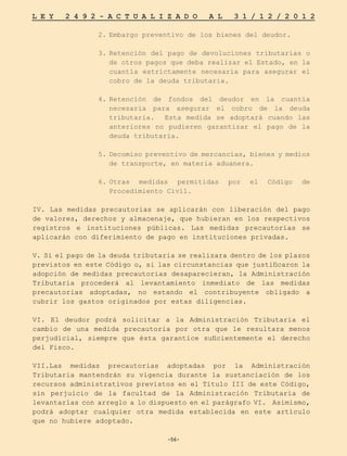 -56-
L E Y 2 4 9 2 - A C T U A L I Z A D O A L 3 1 / 1 2 / 2 0 1 2
-56-
2.	
Embargo preventivo de los bienes del deudor.
3.	
Retención del pago de devoluciones tributarias o
de otros pagos que deba realizar el Estado, en la
cuantía estrictamente necesaria para asegurar el
cobro de la deuda tributaria.
4.	
Retención de fondos del deudor en la cuantía
necesaria para asegurar el cobro de la deuda
tributaria. Esta medida se adoptará cuando las
anteriores no pudieren garantizar el pago de la
deuda tributaria.
5.	Decomiso preventivo de mercancías, bienes y medios
de transporte, en materia aduanera.
6.	
Otras medidas permitidas por el Código de
Procedimiento Civil.
IV. Las medidas precautorias se aplicarán con liberación del pago
de valores, derechos y almacenaje, que hubieran en los respectivos
registros e instituciones públicas. Las medidas precautorias se
aplicarán con diferimiento de pago en instituciones privadas.
V. Si el pago de la deuda tributaria se realizara dentro de los plazos
previstos en este Código o, si las circunstancias que justificaron la
adopción de medidas precautorias desaparecieran, la Administración
Tributaria procederá al levantamiento inmediato de las medidas
precautorias adoptadas, no estando el contribuyente obligado a
cubrir los gastos originados por estas diligencias.
VI. El deudor podrá solicitar a la Administración Tributaria el
cambio de una medida precautoria por otra que le resultara menos
perjudicial, siempre que ésta garantice suficientemente el derecho
del Fisco.
VII.Las medidas precautorias adoptadas por la Administración
Tributaria mantendrán su vigencia durante la sustanciación de los
recursos administrativos previstos en el Título III de este Código,
sin perjuicio de la facultad de la Administración Tributaria de
levantarlas con arreglo a lo dispuesto en el parágrafo VI. Asimismo,
podrá adoptar cualquier otra medida establecida en este artículo
que no hubiere adoptado.
 