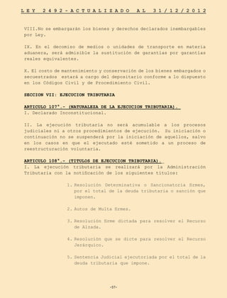 -57-
L E Y 2 4 9 2 - A C T U A L I Z A D O A L 3 1 / 1 2 / 2 0 1 2
-57-
VIII.No se embargarán los bienes y derechos declarados inembargables
por Ley.
IX. En el decomiso de medios o unidades de transporte en materia
aduanera, será admisible la sustitución de garantías por garantías
reales equivalentes.
X. El costo de mantenimiento y conservación de los bienes embargados o
secuestrados estará a cargo del depositario conforme a lo dispuesto
en los Códigos Civil y de Procedimiento Civil.
SECCION VII: EJECUCION TRIBUTARIA
ARTICULO 107°.- (NATURALEZA DE LA EJECUCION TRIBUTARIA).
I. Declarado Inconstitucional.
II. La ejecución tributaria no será acumulable a los procesos
judiciales ni a otros procedimientos de ejecución. Su iniciación o
continuación no se suspenderá por la iniciación de aquellos, salvo
en los casos en que el ejecutado esté sometido a un proceso de
reestructuración voluntaria.
ARTICULO 108°.- (TITULOS DE EJECUCION TRIBUTARIA).
I. La ejecución tributaria se realizará por la Administración
Tributaria con la notificación de los siguientes títulos:
1.	
Resolución Determinativa o Sancionatoria firmes,
por el total de la deuda tributaria o sanción que
imponen.
2.	
Autos de Multa firmes.
3.	
Resolución firme dictada para resolver el Recurso
de Alzada.
4.	
Resolución que se dicte para resolver el Recurso
Jerárquico.
5.	Sentencia Judicial ejecutoriada por el total de la
deuda tributaria que impone.
 