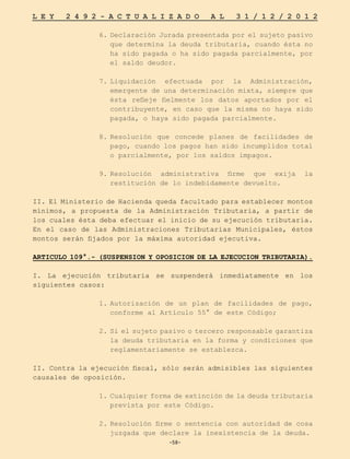 -58-
L E Y 2 4 9 2 - A C T U A L I Z A D O A L 3 1 / 1 2 / 2 0 1 2
-58-
6.	Declaración Jurada presentada por el sujeto pasivo
que determina la deuda tributaria, cuando ésta no
ha sido pagada o ha sido pagada parcialmente, por
el saldo deudor.
7.	
Liquidación efectuada por la Administración,
emergente de una determinación mixta, siempre que
ésta refleje fielmente los datos aportados por el
contribuyente, en caso que la misma no haya sido
pagada, o haya sido pagada parcialmente.
8.	
Resolución que concede planes de facilidades de
pago, cuando los pagos han sido incumplidos total
o parcialmente, por los saldos impagos.
9.	
Resolución administrativa firme que exija la
restitución de lo indebidamente devuelto.
II. El Ministerio de Hacienda queda facultado para establecer montos
mínimos, a propuesta de la Administración Tributaria, a partir de
los cuales ésta deba efectuar el inicio de su ejecución tributaria.
En el caso de las Administraciones Tributarias Municipales, éstos
montos serán fijados por la máxima autoridad ejecutiva.
ARTICULO 109°.- (SUSPENSION Y OPOSICION DE LA EJECUCION TRIBUTARIA).
I. La ejecución tributaria se suspenderá inmediatamente en los
siguientes casos:
1.	
Autorización de un plan de facilidades de pago,
conforme al Artículo 55° de este Código;
2.	Si el sujeto pasivo o tercero responsable garantiza
la deuda tributaria en la forma y condiciones que
reglamentariamente se establezca.
II. Contra la ejecución fiscal, sólo serán admisibles las siguientes
causales de oposición.
1.	Cualquier forma de extinción de la deuda tributaria
prevista por este Código.
2.	
Resolución firme o sentencia con autoridad de cosa
juzgada que declare la inexistencia de la deuda.
 