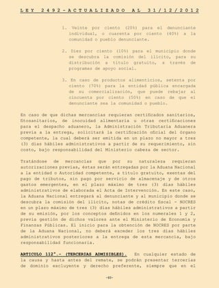 -60-
L E Y 2 4 9 2 - A C T U A L I Z A D O A L 3 1 / 1 2 / 2 0 1 2
-60-
1. Veinte por ciento (20%) para el denunciante
individual, o cuarenta por ciento (40%) a la
comunidad o pueblo denunciante.
2. Diez por ciento (10%) para el municipio donde
se descubra la comisión del ilícito, para su
distribución a título gratuito, a través de
programas de apoyo social.
3. En caso de productos alimenticios, setenta por
ciento (70%) para la entidad pública encargada
de su comercialización, que puede rebajar al
cincuenta por ciento (50%) en caso de que el
denunciante sea la comunidad o pueblo.
En caso de que dichas mercancías requieran certificados sanitarios,
fitosanitarios, de inocuidad alimentaria u otras certificaciones
para el despacho aduanero, la Administración Tributaria Aduanera
previa a la entrega, solicitará la certificación oficial del órgano
competente, la cual deberá ser emitida en un plazo no mayor a tres
(3) días hábiles administrativos a partir de su requerimiento, sin
costo, bajo responsabilidad del Ministerio cabeza de sector.
Tratándose de mercancías que por su naturaleza requieran
autorizaciones previas, éstas serán entregadas por la Aduana Nacional
a la entidad o Autoridad competente, a título gratuito, exentas del
pago de tributos, sin pago por servicio de almacenaje y de otros
gastos emergentes, en el plazo máximo de tres (3) días hábiles
administrativos de elaborada el Acta de Intervención. En este caso,
la Aduana Nacional entregará al denunciante y al municipio donde se
descubra la comisión del ilícito, notas de crédito fiscal - NOCRES
en un plazo máximo de tres (3) días hábiles administrativos a partir
de su emisión, por los conceptos definidos en los numerales 1 y 2,
previa gestión de dichos valores ante el Ministerio de Economía y
Finanzas Públicas. El inicio para la obtención de NOCRES por parte
de la Aduana Nacional, no deberá exceder los tres días hábiles
administrativos posteriores a la entrega de esta mercancía, bajo
responsabilidad funcionaria.
	
ARTICULO 112°.- (TERCERIAS ADMISIBLES). En cualquier estado de
la causa y hasta antes del remate, se podrán presentar tercerías
de dominio excluyente y derecho preferente, siempre que en el
 