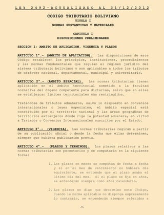 -7-
L E Y 2 4 9 2 - A C T U A L I Z A D O A L 3 1 / 1 2 / 2 0 1 2
-7-
CODIGO TRIBUTARIO BOLIVIANO
TITULO I
NORMAS SUSTANTIVAS Y MATERIALES
CAPITULO I
DISPOSICIONES PRELIMINARES
SECCION I: AMBITO DE APLICACION, VIGENCIA Y PLAZOS
ARTICULO 1°.- (AMBITO DE APLICACION). Las disposiciones de este
Código establecen los principios, instituciones, procedimientos
y las normas fundamentales que regulan el régimen jurídico del
sistema tributario boliviano y son aplicables a todos los tributos
de carácter nacional, departamental, municipal y universitario.
ARTICULO 2°.- (AMBITO ESPACIAL). Las normas tributarias tienen
aplicación en el ámbito territorial sometido a la facultad
normativa del órgano competente para dictarlas, salvo que en ellas
se establezcan límites territoriales más restringidos.
Tratándose de tributos aduaneros, salvo lo dispuesto en convenios
internacionales o leyes especiales, el ámbito espacial está
constituido por el territorio nacional y las áreas geográficas de
territorios extranjeros donde rige la potestad aduanera, en virtud
a Tratados o Convenios Internacionales suscritos por el Estado.
ARTICULO 3°.- (VIGENCIA). Las normas tributarias regirán a partir
de su publicación oficial o desde la fecha que ellas determinen,
siempre que hubiera publicación previa.
ARTICULO 4°.- (PLAZOS Y TERMINOS). Los plazos relativos a las
normas tributarias son perentorios y se computarán en la siguiente
forma:
1.	
Los plazos en meses se computan de fecha a fecha
y si en el mes de vencimiento no hubiera día
equivalente, se entiende que el plazo acaba el
último día del mes. Si el plazo se fija en años,
se entenderán siempre como años calendario.
2.	
Los plazos en días que determine este Código,
cuando la norma aplicable no disponga expresamente
lo contrario, se entenderán siempre referidos a
 