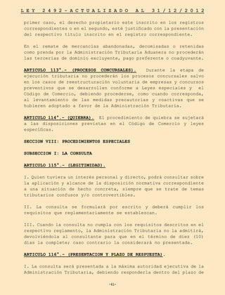 -61-
L E Y 2 4 9 2 - A C T U A L I Z A D O A L 3 1 / 1 2 / 2 0 1 2
-61-
primer caso, el derecho propietario este inscrito en los registros
correspondientes o en el segundo, esté justificado con la presentación
del respectivo título inscrito en el registro correspondiente.
En el remate de mercancías abandonadas, decomisadas o retenidas
como prenda por la Administración Tributaria Aduanera no procederán
las tercerías de dominio excluyente, pago preferente o coadyuvante.
ARTICULO 113°.- (PROCESOS CONCURSALES). Durante la etapa de
ejecución tributaria no procederán los procesos concursales salvo
en los casos de reestructuración voluntaria de empresas y concursos
preventivos que se desarrollen conforme a Leyes especiales y el
Código de Comercio, debiendo procederse, como cuando corresponda,
al levantamiento de las medidas precautorias y coactivas que se
hubieren adoptado a favor de la Administración Tributaria.
ARTICULO 114°.- (QUIEBRA). El procedimiento de quiebra se sujetará
a las disposiciones previstas en el Código de Comercio y leyes
específicas.
SECCION VIII: PROCEDIMIENTOS ESPECIALES
SUBSECCION I: LA CONSULTA
ARTICULO 115°.- (LEGITIMIDAD).
I. Quien tuviera un interés personal y directo, podrá consultar sobre
la aplicación y alcance de la disposición normativa correspondiente
a una situación de hecho concreta, siempre que se trate de temas
tributarios confusos y/o controvertibles.
II. La consulta se formulará por escrito y deberá cumplir los
requisitos que reglamentariamente se establezcan.
III. Cuando la consulta no cumpla con los requisitos descritos en el
respectivo reglamento, la Administración Tributaria no la admitirá,
devolviéndola al consultante para que en el término de diez (10)
días la complete; caso contrario la considerará no presentada.
ARTICULO 116°.- (PRESENTACION Y PLAZO DE RESPUESTA).
I. La consulta será presentada a la máxima autoridad ejecutiva de la
Administración Tributaria, debiendo responderla dentro del plazo de
 