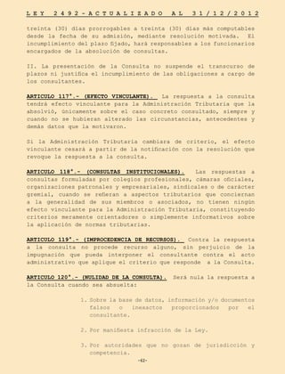 -62-
L E Y 2 4 9 2 - A C T U A L I Z A D O A L 3 1 / 1 2 / 2 0 1 2
-62-
treinta (30) días prorrogables a treinta (30) días más computables
desde la fecha de su admisión, mediante resolución motivada. El
incumplimiento del plazo fijado, hará responsables a los funcionarios
encargados de la absolución de consultas.
II. La presentación de la Consulta no suspende el transcurso de
plazos ni justifica el incumplimiento de las obligaciones a cargo de
los consultantes.
ARTICULO 117°.- (EFECTO VINCULANTE). La respuesta a la consulta
tendrá efecto vinculante para la Administración Tributaria que la
absolvió, únicamente sobre el caso concreto consultado, siempre y
cuando no se hubieran alterado las circunstancias, antecedentes y
demás datos que la motivaron.
Si la Administración Tributaria cambiara de criterio, el efecto
vinculante cesará a partir de la notificación con la resolución que
revoque la respuesta a la consulta.
ARTICULO 118°.- (CONSULTAS INSTITUCIONALES). Las respuestas a
consultas formuladas por colegios profesionales, cámaras oficiales,
organizaciones patronales y empresariales, sindicales o de carácter
gremial, cuando se refieran a aspectos tributarios que conciernan
a la generalidad de sus miembros o asociados, no tienen ningún
efecto vinculante para la Administración Tributaria, constituyendo
criterios meramente orientadores o simplemente informativos sobre
la aplicación de normas tributarias.
ARTICULO 119°.- (IMPROCEDENCIA DE RECURSOS). Contra la respuesta
a la consulta no procede recurso alguno, sin perjuicio de la
impugnación que pueda interponer el consultante contra el acto
administrativo que aplique el criterio que responde a la Consulta.
ARTICULO 120°.- (NULIDAD DE LA CONSULTA). Será nula la respuesta a
la Consulta cuando sea absuelta:
1.	Sobre la base de datos, información y/o documentos
falsos o inexactos proporcionados por el
consultante.
2.	
Por manifiesta infracción de la Ley.
3.	
Por autoridades que no gozan de jurisdicción y
competencia.
 