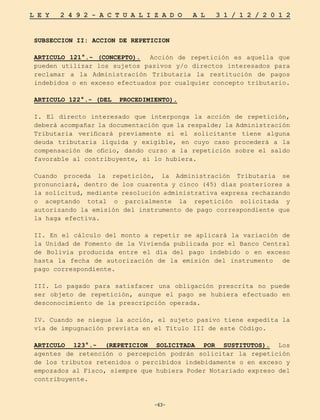 -63-
L E Y 2 4 9 2 - A C T U A L I Z A D O A L 3 1 / 1 2 / 2 0 1 2
-63-
SUBSECCION II: ACCION DE REPETICION
ARTICULO 121°.- (CONCEPTO). Acción de repetición es aquella que
pueden utilizar los sujetos pasivos y/o directos interesados para
reclamar a la Administración Tributaria la restitución de pagos
indebidos o en exceso efectuados por cualquier concepto tributario.
ARTICULO 122°.- (DEL PROCEDIMIENTO).
I. El directo interesado que interponga la acción de repetición,
deberá acompañar la documentación que la respalde; la Administración
Tributaria verificará previamente si el solicitante tiene alguna
deuda tributaria líquida y exigible, en cuyo caso procederá a la
compensación de oficio, dando curso a la repetición sobre el saldo
favorable al contribuyente, si lo hubiera.
Cuando proceda la repetición, la Administración Tributaria se
pronunciará, dentro de los cuarenta y cinco (45) días posteriores a
la solicitud, mediante resolución administrativa expresa rechazando
o aceptando total o parcialmente la repetición solicitada y
autorizando la emisión del instrumento de pago correspondiente que
la haga efectiva.
II. En el cálculo del monto a repetir se aplicará la variación de
la Unidad de Fomento de la Vivienda publicada por el Banco Central
de Bolivia producida entre el día del pago indebido o en exceso
hasta la fecha de autorización de la emisión del instrumento de
pago correspondiente.
III. Lo pagado para satisfacer una obligación prescrita no puede
ser objeto de repetición, aunque el pago se hubiera efectuado en
desconocimiento de la prescripción operada.
IV. Cuando se niegue la acción, el sujeto pasivo tiene expedita la
vía de impugnación prevista en el Título III de este Código.
ARTICULO 123°.- (REPETICION SOLICITADA POR SUSTITUTOS). Los
agentes de retención o percepción podrán solicitar la repetición
de los tributos retenidos o percibidos indebidamente o en exceso y
empozados al Fisco, siempre que hubiera Poder Notariado expreso del
contribuyente.
 