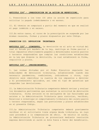 -64-
L E Y 2 4 9 2 - A C T U A L I Z A D O A L 3 1 / 1 2 / 2 0 1 2
-64-
ARTICULO 124°.- (PRESCRIPCION DE LA ACCION DE REPETICION).
I. Prescribirá a los tres (3) años la acción de repetición para
solicitar lo pagado indebidamente o en exceso.
II. El término se computará a partir del momento en que se realizó
el pago indebido o en exceso.
III.En estos casos, el curso de la prescripción se suspende por las
mismas causales, formas y plazos dispuestos por este Código.
SUBSECCION III: DEVOLUCION TRIBUTARIA
ARTICULO 125°.- (CONCEPTO). La devolución es el acto en virtud del
cual el Estado por mandato de la Ley, restituye en forma parcial o
total impuestos efectivamente pagados a determinados sujetos pasivos
o terceros responsables que cumplan las condiciones establecidas
en la Ley que dispone la devolución, la cual establecerá su forma,
requisitos y plazos.
ARTICULO 126°.- (PROCEDIMIENTO).
I. Las normas dictadas por el Poder Ejecutivo regularán las
modalidades de devolución tributaria, estableciendo cuando sea
necesario parámetros, coeficientes, indicadores u otros, cuyo
objetivo será identificar la cuantía de los impuestos a devolver
y el procedimiento aplicable, así como el tipo de garantías que
respalden las devoluciones.
II. La Administración Tributaria competente deberá revisar y evaluar
los documentos pertinentes que sustentan la solicitud de devolución
tributaria. Dicha revisión no es excluyente de las facultades que
asisten a la Administración Tributaria para controlar, verificar,
fiscalizar e investigar el comportamiento tributario del sujeto pasivo
o tercero responsable, según las previsiones y plazos establecidos
en el presente Código.
III.La Administración Tributaria competente deberá previamente
verificar si el solicitante tiene alguna deuda tributaria, en cuyo
caso procederá a la compensación de oficio. De existir un saldo,
la Administración Tributaria se pronunciará mediante resolución
expresa devolviendo el saldo si éste fuera a favor del beneficiario.
 