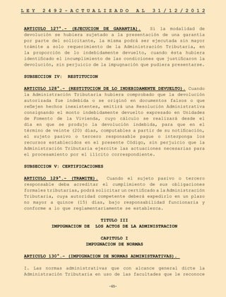 -65-
L E Y 2 4 9 2 - A C T U A L I Z A D O A L 3 1 / 1 2 / 2 0 1 2
-65-
ARTICULO 127°.- (EJECUCION DE GARANTIA). Si la modalidad de
devolución se hubiera sujetado a la presentación de una garantía
por parte del solicitante, la misma podrá ser ejecutada sin mayor
trámite a solo requerimiento de la Administración Tributaria, en
la proporción de lo indebidamente devuelto, cuando ésta hubiera
identificado el incumplimiento de las condiciones que justificaron la
devolución, sin perjuicio de la impugnación que pudiera presentarse.
SUBSECCION IV: RESTITUCION
ARTICULO 128°.- (RESTITUCION DE LO INDEBIDAMENTE DEVUELTO). Cuando
la Administración Tributaria hubiera comprobado que la devolución
autorizada fue indebida o se originó en documentos falsos o que
reflejen hechos inexistentes, emitirá una Resolución Administrativa
consignando el monto indebidamente devuelto expresado en Unidades
de Fomento de la Vivienda, cuyo cálculo se realizará desde el
día en que se produjo la devolución indebida, para que en el
término de veinte (20) días, computables a partir de su notificación,
el sujeto pasivo o tercero responsable pague o interponga los
recursos establecidos en el presente Código, sin perjuicio que la
Administración Tributaria ejercite las actuaciones necesarias para
el procesamiento por el ilícito correspondiente.
SUBSECCION V: CERTIFICACIONES
ARTICULO 129°.- (TRAMITE). Cuando el sujeto pasivo o tercero
responsable deba acreditar el cumplimiento de sus obligaciones
formales tributarias, podrá solicitar un certificado a la Administración
Tributaria, cuya autoridad competente deberá expedirlo en un plazo
no mayor a quince (15) días, bajo responsabilidad funcionaria y
conforme a lo que reglamentariamente se establezca.
TITULO III
IMPUGNACION DE LOS ACTOS DE LA ADMINISTRACION
CAPITULO I
IMPUGNACION DE NORMAS
ARTICULO 130°.- (IMPUGNACION DE NORMAS ADMINISTRATIVAS).
I. Las normas administrativas que con alcance general dicte la
Administración Tributaria en uso de las facultades que le reconoce
 