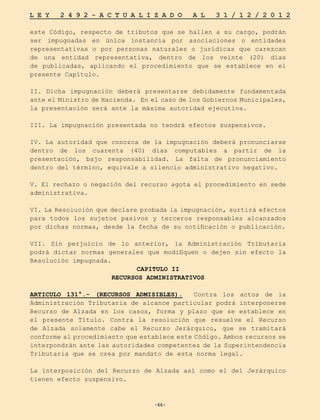 -66-
L E Y 2 4 9 2 - A C T U A L I Z A D O A L 3 1 / 1 2 / 2 0 1 2
-66-
este Código, respecto de tributos que se hallen a su cargo, podrán
ser impugnadas en única instancia por asociaciones o entidades
representativas o por personas naturales o jurídicas que carezcan
de una entidad representativa, dentro de los veinte (20) días
de publicadas, aplicando el procedimiento que se establece en el
presente Capítulo.
II. Dicha impugnación deberá presentarse debidamente fundamentada
ante el Ministro de Hacienda. En el caso de los Gobiernos Municipales,
la presentación será ante la máxima autoridad ejecutiva.
III. La impugnación presentada no tendrá efectos suspensivos.
IV. La autoridad que conozca de la impugnación deberá pronunciarse
dentro de los cuarenta (40) días computables a partir de la
presentación, bajo responsabilidad. La falta de pronunciamiento
dentro del término, equivale a silencio administrativo negativo.
V. El rechazo o negación del recurso agota el procedimiento en sede
administrativa.
VI. La Resolución que declare probada la impugnación, surtirá efectos
para todos los sujetos pasivos y terceros responsables alcanzados
por dichas normas, desde la fecha de su notificación o publicación.
VII. Sin perjuicio de lo anterior, la Administración Tributaria
podrá dictar normas generales que modifiquen o dejen sin efecto la
Resolución impugnada.
CAPITULO II
RECURSOS ADMINISTRATIVOS
ARTICULO 131°.- (RECURSOS ADMISIBLES). Contra los actos de la
Administración Tributaria de alcance particular podrá interponerse
Recurso de Alzada en los casos, forma y plazo que se establece en
el presente Título. Contra la resolución que resuelve el Recurso
de Alzada solamente cabe el Recurso Jerárquico, que se tramitará
conforme al procedimiento que establece este Código. Ambos recursos se
interpondrán ante las autoridades competentes de la Superintendencia
Tributaria que se crea por mandato de esta norma legal.
La interposición del Recurso de Alzada así como el del Jerárquico
tienen efecto suspensivo.
 
