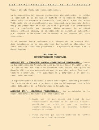 -67-
L E Y 2 4 9 2 - A C T U A L I Z A D O A L 3 1 / 1 2 / 2 0 1 2
-67-
Tercer párrafo Declarado Inconstitucional.
La interposición del proceso contencioso administrativo, no inhibe
la ejecución de la resolución dictada en el Recurso Jerárquico,
salvo solicitud expresa de suspensión formulada a la Administración
Tributaria por el contribuyente y/o responsable, presentada dentro
del plazo perentorio de cinco (5) días siguientes a la notificación
con la resolución que resuelve dicho recurso. La solicitud
deberá contener además, el ofrecimiento de garantías suficientes
y el compromiso de constituirlas dentro de los noventa (90) días
siguientes.
Si el proceso fuera rechazado o si dentro de los noventa (90)
días señalados, no se constituyeren las garantías ofrecidas, la
Administración Tributaria procederá a la ejecución tributaria de la
deuda impaga.
CAPITULO III
SUPERINTENDENCIA TRIBUTARIA
ARTICULO 132°.- (CREACION, OBJETO, COMPETENCIAS Y NATURALEZA). Crease
la Superintendencia Tributaria como parte del Poder Ejecutivo, bajo
la tuición del Ministerio de Hacienda como órgano autárquico de
derecho público, con autonomía de gestión administrativa, funcional,
técnica y financiera, con jurisdicción y competencia en todo el
territorio nacional.
La Superintendencia Tributaria tiene como objeto, conocer y resolver
los recursos de alzada y jerárquico que se interpongan contra los
actos definitivos de la Administración Tributaria.
ARTICULO 133°.- (RECURSOS FINANCIEROS). Las actividades de la
Superintendencia Tributaria se financiarán con:
1.	
Hasta uno (1) por ciento del total de las
recaudaciones tributarias de dominio nacional
percibidas en efectivo, que se debitará
automáticamente, según se disponga mediante
Resolución Suprema.
2.	
Otros ingresos que pudiera gestionar de fuentes
nacionales o internacionales.
 
