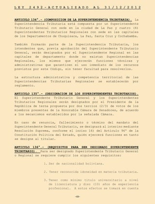 -68-
L E Y 2 4 9 2 - A C T U A L I Z A D O A L 3 1 / 1 2 / 2 0 1 2
-68-
ARTICULO 134°.- (COMPOSICION DE LA SUPERINTENDENCIA TRIBUTARIA). La
Superintendencia Tributaria está compuesta por un Superintendente
Tributario General con sede en la ciudad de La Paz y cuatro (4)
Superintendentes Tributarios Regionales con sede en las capitales
de los Departamentos de Chuquisaca, La Paz, Santa Cruz y Cochabamba.
También formarán parte de la Superintendencia Tributaria, los
intendentes que, previa aprobación del Superintendente Tributario
General, serán designados por el Superintendente Regional en las
capitales de departamento donde no existan Superintendencias
Regionales, los mismos que ejercerán funciones técnicas y
administrativas que garanticen el uso inmediato de los recursos
previstos por este Código, sin tener facultad para resolverlos.
La estructura administrativa y competencia territorial de las
Superintendencias Tributarias Regionales se establecerán por
reglamento.
ARTICULO 135°.- (DESIGNACION DE LOS SUPERINTENDENTES TRIBUTARIOS).
El Superintendente Tributario General y los Superintendentes
Tributarios Regionales serán designados por el Presidente de la
República de terna propuesta por dos tercios (2/3) de votos de los
miembros presentes de la Honorable Cámara de Senadores, de acuerdo
a los mecanismos establecidos por la señalada Cámara.
En caso de renuncia, fallecimiento o término del mandato del
Superintendente General Tributario, se designará al interino mediante
Resolución Suprema, conforme el inciso 16) del Artículo 96º de la
Constitución Política del Estado, quién ejercerá funciones en tanto
se designe al titular.
ARTICULO 136°.- (REQUISITOS PARA SER DESIGNADO SUPERINTENDENTE
TRIBUTARIO). Para ser designado Superintendente Tributario General
o Regional se requiere cumplir los siguientes requisitos:
1.	
Ser de nacionalidad boliviana.
2. Tener reconocida idoneidad en materia tributaria.
3.	
Tener como mínimo título universitario a nivel
de licenciatura y diez (10) años de experiencia
profesional. A estos efectos se tomará en cuenta
 