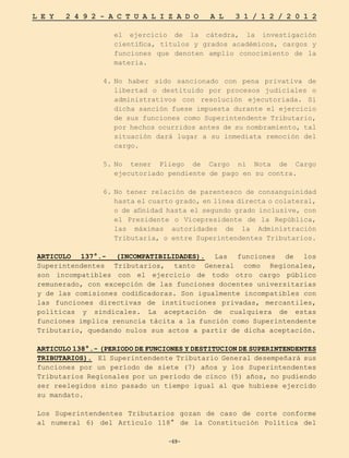 -69-
L E Y 2 4 9 2 - A C T U A L I Z A D O A L 3 1 / 1 2 / 2 0 1 2
-69-
el ejercicio de la cátedra, la investigación
científica, títulos y grados académicos, cargos y
funciones que denoten amplio conocimiento de la
materia.
4.	
No haber sido sancionado con pena privativa de
libertad o destituido por procesos judiciales o
administrativos con resolución ejecutoriada. Si
dicha sanción fuese impuesta durante el ejercicio
de sus funciones como Superintendente Tributario,
por hechos ocurridos antes de su nombramiento, tal
situación dará lugar a su inmediata remoción del
cargo.
5.	
No tener Pliego de Cargo ni Nota de Cargo
ejecutoriado pendiente de pago en su contra.
6.	No tener relación de parentesco de consanguinidad
hasta el cuarto grado, en línea directa o colateral,
o de afinidad hasta el segundo grado inclusive, con
el Presidente o Vicepresidente de la República,
las máximas autoridades de la Administración
Tributaria, o entre Superintendentes Tributarios.
ARTICULO 137°.- (INCOMPATIBILIDADES). Las funciones de los
Superintendentes Tributarios, tanto General como Regionales,
son incompatibles con el ejercicio de todo otro cargo público
remunerado, con excepción de las funciones docentes universitarias
y de las comisiones codificadoras. Son igualmente incompatibles con
las funciones directivas de instituciones privadas, mercantiles,
políticas y sindicales. La aceptación de cualquiera de estas
funciones implica renuncia tácita a la función como Superintendente
Tributario, quedando nulos sus actos a partir de dicha aceptación.
ARTICULO 138°.- (PERIODO DE FUNCIONES Y DESTITUCION DE SUPERINTENDENTES
TRIBUTARIOS). El Superintendente Tributario General desempeñará sus
funciones por un período de siete (7) años y los Superintendentes
Tributarios Regionales por un período de cinco (5) años, no pudiendo
ser reelegidos sino pasado un tiempo igual al que hubiese ejercido
su mandato.
Los Superintendentes Tributarios gozan de caso de corte conforme
al numeral 6) del Artículo 118° de la Constitución Política del
 