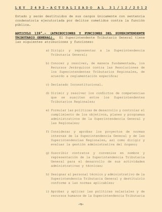 -70-
L E Y 2 4 9 2 - A C T U A L I Z A D O A L 3 1 / 1 2 / 2 0 1 2
-70-
Estado y serán destituidos de sus cargos únicamente con sentencia
condenatoria ejecutoriada por delitos cometidos contra la función
pública.
ARTICULO 139°.- (ATRIBUCIONES Y FUNCIONES DEL SUPERINTENDENTE
TRIBUTARIO GENERAL). El Superintendente Tributario General tiene
las siguientes atribuciones y funciones:
a)	
Dirigir y representar a la Superintendencia
Tributaria General;
b)	
Conocer y resolver, de manera fundamentada, los
Recursos Jerárquicos contra las Resoluciones de
los Superintendentes Tributarios Regionales, de
acuerdo a reglamentación específica;
c)	Declarado Inconstitucional.
	
d)	
Dirimir y resolver los conflictos de competencias
que se susciten entre los Superintendentes
Tributarios Regionales;
e)	Formular las políticas de desarrollo y controlar el
cumplimiento de los objetivos, planes y programas
administrativos de la Superintendencia General y
las Regionales;
f)	
Considerar y aprobar los proyectos de normas
internas de la Superintendencia General y de las
Superintendencias Regionales, así como dirigir y
evaluar la gestión administrativa del órgano;
g)	
Suscribir contratos y convenios en nombre y
representación de la Superintendencia Tributaria
General para el desarrollo de sus actividades
administrativas y técnicas;
h)	
Designar al personal técnico y administrativo de la
Superintendencia Tributaria General y destituirlo
conforme a las normas aplicables;
i)	
Aprobar y aplicar las políticas salariales y de
recursos humanos de la Superintendencia Tributaria
 