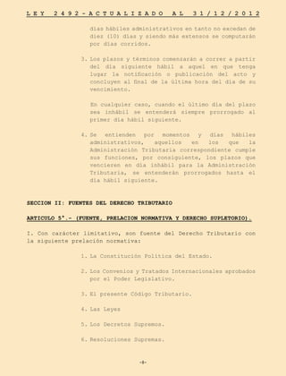-8-
L E Y 2 4 9 2 - A C T U A L I Z A D O A L 3 1 / 1 2 / 2 0 1 2
-8-
días hábiles administrativos en tanto no excedan de
diez (10) días y siendo más extensos se computarán
por días corridos.
3.	Los plazos y términos comenzarán a correr a partir
del día siguiente hábil a aquel en que tenga
lugar la notificación o publicación del acto y
concluyen al final de la última hora del día de su
vencimiento.
En cualquier caso, cuando el último día del plazo
sea inhábil se entenderá siempre prorrogado al
primer día hábil siguiente.
4.	
Se entienden por momentos y días hábiles
administrativos, aquellos en los que la
Administración Tributaria correspondiente cumple
sus funciones, por consiguiente, los plazos que
vencieren en día inhábil para la Administración
Tributaria, se entenderán prorrogados hasta el
día hábil siguiente.
SECCION II: FUENTES DEL DERECHO TRIBUTARIO
ARTICULO 5°.- (FUENTE, PRELACION NORMATIVA Y DERECHO SUPLETORIO).
I. Con carácter limitativo, son fuente del Derecho Tributario con
la siguiente prelación normativa:
1.	
La Constitución Política del Estado.
2.	Los Convenios y Tratados Internacionales aprobados
por el Poder Legislativo.
3.	
El presente Código Tributario.
4.	Las Leyes
5.	
Los Decretos Supremos.
6.	Resoluciones Supremas.
 
