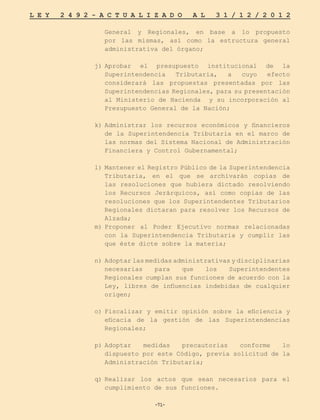 -71-
L E Y 2 4 9 2 - A C T U A L I Z A D O A L 3 1 / 1 2 / 2 0 1 2
-71-
General y Regionales, en base a lo propuesto
por las mismas, así como la estructura general
administrativa del órgano;
j)	
Aprobar el presupuesto institucional de la
Superintendencia Tributaria, a cuyo efecto
considerará las propuestas presentadas por las
Superintendencias Regionales, para su presentación
al Ministerio de Hacienda y su incorporación al
Presupuesto General de la Nación;
k)	
Administrar los recursos económicos y financieros
de la Superintendencia Tributaria en el marco de
las normas del Sistema Nacional de Administración
Financiera y Control Gubernamental;
l)	Mantener el Registro Público de la Superintendencia
Tributaria, en el que se archivarán copias de
las resoluciones que hubiera dictado resolviendo
los Recursos Jerárquicos, así como copias de las
resoluciones que los Superintendentes Tributarios
Regionales dictaran para resolver los Recursos de
Alzada;
m)	
Proponer al Poder Ejecutivo normas relacionadas
con la Superintendencia Tributaria y cumplir las
que éste dicte sobre la materia;
n)	 Adoptar las medidas administrativas y disciplinarias
necesarias para que los Superintendentes
Regionales cumplan sus funciones de acuerdo con la
Ley, libres de influencias indebidas de cualquier
origen;
o)	
Fiscalizar y emitir opinión sobre la eficiencia y
eficacia de la gestión de las Superintendencias
Regionales;
p)	
Adoptar medidas precautorias conforme lo
dispuesto por este Código, previa solicitud de la
Administración Tributaria;
q)	
Realizar los actos que sean necesarios para el
cumplimiento de sus funciones.
 