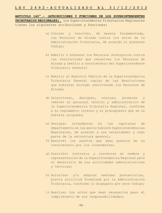 -72-
L E Y 2 4 9 2 - A C T U A L I Z A D O A L 3 1 / 1 2 / 2 0 1 2
-72-
ARTICULO 140°.- (ATRIBUCIONES Y FUNCIONES DE LOS SUPERINTENDENTES
TRIBUTARIOS REGIONALES). Los Superintendentes Tributarios Regionales
tienen las siguientes atribuciones y funciones:
a)	
Conocer y resolver, de manera fundamentada,
los Recursos de Alzada contra los actos de la
Administración Tributaria, de acuerdo al presente
Código;
b)	
Admitir o rechazar los Recursos Jerárquicos contra
las resoluciones que resuelvan los Recursos de
Alzada y remitir a conocimiento del Superintendente
Tributario General;
c)	Remitir al Registro Público de la Superintendencia
Tributaria General copias de las Resoluciones
que hubieran dictado resolviendo los Recursos de
Alzada;
d)	
Seleccionar, designar, evaluar, promover y
remover al personal técnico y administrativo de
la Superintendencia Tributaria Regional, conforme
a su reglamento interno y al presupuesto que se le
hubiera asignado;
e)	
Designar intendentes en las capitales de
departamento en las que no hubiere Superintendencias
Regionales, de acuerdo a sus necesidades y como
parte de la estructura general;
f)	
Resolver los asuntos que sean puestos en su
conocimiento por los intendentes;
g)	
Suscribir contratos y convenios en nombre y
representación de la Superintendencia Regional para
el desarrollo de sus actividades administrativas
y técnicas;
h)	
Autorizar y/o adoptar medidas precautorias,
previa solicitud formulada por la Administración
Tributaria, conforme lo dispuesto por este Código;
i)	
Realizar los actos que sean necesarios para el
cumplimiento de sus responsabilidades;
 
