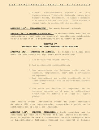 -73-
L E Y 2 4 9 2 - A C T U A L I Z A D O A L 3 1 / 1 2 / 2 0 1 2
-73-
j)	
Ejercer simultáneamente suplencia de otro
Superintendente Tributario Regional, cuando este
hubiere muerto, renunciado, se hallare impedido
o su mandato hubiera concluido. Dicha suplencia
durará hasta la designación del sustituto.
ARTICULO 141°.- (ORGANIZACION). Declarado Inconstitucional.
ARTICULO 142°.- (NORMAS APLICABLES). Los recursos administrativos se
sustanciarán y resolverán con arreglo al procedimiento establecido
en este Título y en la reglamentación que al efecto se dicte.
CAPITULO IV
RECURSOS ANTE LAS SUPERINTENDENCIAS TRIBUTARIAS
ARTICULO 143°.- (RECURSO DE ALZADA). El Recurso de Alzada será
admisible sólo contra los siguientes actos definitivos:
1.	
Las resoluciones determinativas.
2.	
Las resoluciones sancionatorias.
3.	
Las resoluciones que denieguen solicitudes de
exención, compensación, repetición o devolución
de impuestos.
4.	
Las resoluciones que exijan restitución de lo
indebidamente devuelto en los casos de devoluciones
impositivas.
5.	
Los actos que declaren la responsabilidad de
terceras personas en el pago de obligaciones
tributarias en defecto o en lugar del sujeto
pasivo.
Este Recurso deberá interponerse dentro del plazo perentorio
de veinte (20) días improrrogables, computables a partir de la
notificación con el acto a ser impugnado.
ARTICULO 144°.- (RECURSO JERARQUICO). Quién considere que la
resolución que resuelve el Recurso de Alzada lesione sus derechos,
podrá interponer de manera fundamentada, Recurso Jerárquico ante
el Superintendente Tributario Regional que resolvió el Recurso
 