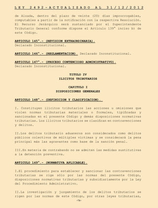 -74-
L E Y 2 4 9 2 - A C T U A L I Z A D O A L 3 1 / 1 2 / 2 0 1 2
-74-
de Alzada, dentro del plazo de veinte (20) días improrrogables,
computables a partir de la notificación con la respectiva Resolución.
El Recurso Jerárquico será sustanciado por el Superintendente
Tributario General conforme dispone el Artículo 139° inciso b) de
este Código.
ARTICULO 145°.- (REVISION EXTRAORDINARIA).
Declarado Inconstitucional.
ARTICULO 146°.- (REGLAMENTACION). Declarado Inconstitucional.
ARTICULO 147°.- (PROCESO CONTENCIOSO ADMINISTRATIVO).
Declarado Inconstitucional.
TITULO IV
ILICITOS TRIBUTARIOS
CAPITULO I
DISPOSICIONES GENERALES
ARTICULO 148°.- (DEFINICION Y CLASIFICACION).
I. Constituyen ilícitos tributarios las acciones u omisiones que
violen normas tributarias materiales o formales, tipificadas y
sancionadas en el presente Código y demás disposiciones normativas
tributarias. Los ilícitos tributarios se clasifican en contravenciones
y delitos.
II.Los delitos tributario aduaneros son considerados como delitos
públicos colectivos de múltiples víctimas y se considerará la pena
principal más las agravantes como base de la sanción penal.
III.En materia de contrabando no se admiten las medidas sustitutivas
a la detención preventiva.
ARTICULO 149°.- (NORMATIVA APLICABLE).
I.El procedimiento para establecer y sancionar las contravenciones
tributarias se rige sólo por las normas del presente Código,
disposiciones normativas tributarias y subsidiariamente por la Ley
del Procedimiento Administrativo.
II.La investigación y juzgamiento de los delitos tributarios se
rigen por las normas de este Código, por otras leyes tributarias,
 