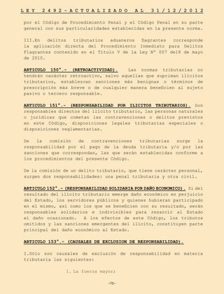 -75-
L E Y 2 4 9 2 - A C T U A L I Z A D O A L 3 1 / 1 2 / 2 0 1 2
-75-
por el Código de Procedimiento Penal y el Código Penal en su parte
general con sus particularidades establecidas en la presente norma.
III.En delitos tributarios aduaneros flagrantes corresponde
la aplicación directa del Procedimiento Inmediato para Delitos
Flagrantes contenido en el Título V de la Ley Nº 007 de18 de mayo
de 2010.
ARTICULO 150°.- (RETROACTIVIDAD). Las normas tributarias no
tendrán carácter retroactivo, salvo aquellas que supriman ilícitos
tributarios, establezcan sanciones más benignas o términos de
prescripción más breve o de cualquier manera beneficien al sujeto
pasivo o tercero responsable.
ARTICULO 151°.- (RESPONSABILIDAD POR ILICITOS TRIBUTARIOS). Son
responsables directos del ilícito tributario, las personas naturales
o jurídicas que cometan las contravenciones o delitos previstos
en este Código, disposiciones legales tributarias especiales o
disposiciones reglamentarias.
De la comisión de contravenciones tributarias surge la
responsabilidad por el pago de la deuda tributaria y/o por las
sanciones que correspondan, las que serán establecidas conforme a
los procedimientos del presente Código.
De la comisión de un delito tributario, que tiene carácter personal,
surgen dos responsabilidades: una penal tributaria y otra civil.
ARTICULO 152°.- (RESPONSABILIDAD SOLIDARIA POR DAÑO ECONOMICO). Si del
resultado del ilícito tributario emerge daño económico en perjuicio
del Estado, los servidores públicos y quienes hubieran participado
en el mismo, así como los que se beneficien con su resultado, serán
responsables solidarios e indivisibles para resarcir al Estado
el daño ocasionado. A los efectos de este Código, los tributos
omitidos y las sanciones emergentes del ilícito, constituyen parte
principal del daño económico al Estado.
ARTICULO 153°.- (CAUSALES DE EXCLUSION DE RESPONSABILIDAD).
I.Sólo son causales de exclusión de responsabilidad en materia
tributaria las siguientes:
1.	
La fuerza mayor;
 