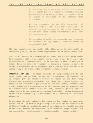 -76-
L E Y 2 4 9 2 - A C T U A L I Z A D O A L 3 1 / 1 2 / 2 0 1 2
-76-
2.	
El error de tipo o error de prohibición, siempre
que el sujeto pasivo o tercero responsable hubiera
presentado una declaración veraz y completa antes
de cualquier actuación de la Administración
Tributaria;
3.	
En los supuestos de decisión colectiva, el
haber salvado el voto o no haber asistido a la
reunión en que se tomó la decisión, siempre y
cuando este hecho conste expresamente en el acta
correspondiente;
4.	Las causales de exclusión en materia penal aduanera
establecidas en Ley especial como eximentes de
responsabilidad.
II. Las causales de exclusión sólo liberan de la aplicación de
sanciones y no así de los demás componentes de la deuda tributaria.
III. Si el delito de Contrabando se cometiere en cualquier medio
de transporte público de pasajeros, por uno o más de éstos y sin
el concurso del transportador, no se aplicará a éste la sanción de
comiso de dicho medio de transporte, siempre y cuando se trate de
equipaje acompañado de un pasajero que viaje en el mismo medio de
transporte, o de encomiendas debidamente manifestadas.
ARTICULO 153° bis.- Quedará eximido de responsabilidad de las
penas privativas de libertad por delito aduanero, el auxiliar de
la función pública aduanera que en ejercicio de sus funciones,
efectúe declaraciones aduaneras por terceros, transcribiendo con
fidelidad los documentos que reciba de sus comitentes, consignantes
o consignatarios y propietarios de las mercancías, no obstante que
se establezcan diferencias de calidad, cantidad, peso o valor u
origen entre lo declarado en la factura comercial y demás documentos
aduaneros transcritos y lo encontrado en el momento del despacho
aduanero.
Se excluyen de este eximente los casos en los cuales se presenten
cualquiera de las formas de participación criminal establecidas en
el Código Penal, garantizando para el auxiliar de la función pública
aduanera el derecho de comprobar la información proporcionada por
sus comitentes, consignantes o consignatarios y propietarios.
 