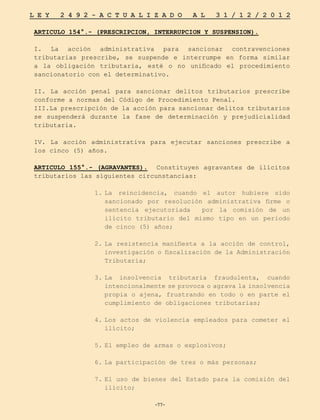 -77-
L E Y 2 4 9 2 - A C T U A L I Z A D O A L 3 1 / 1 2 / 2 0 1 2
-77-
ARTICULO 154°.- (PRESCRIPCION, INTERRUPCION Y SUSPENSION).
I. La acción administrativa para sancionar contravenciones
tributarias prescribe, se suspende e interrumpe en forma similar
a la obligación tributaria, esté o no unificado el procedimiento
sancionatorio con el determinativo.
II. La acción penal para sancionar delitos tributarios prescribe
conforme a normas del Código de Procedimiento Penal.
III.La prescripción de la acción para sancionar delitos tributarios
se suspenderá durante la fase de determinación y prejudicialidad
tributaria.
IV. La acción administrativa para ejecutar sanciones prescribe a
los cinco (5) años.
ARTICULO 155°.- (AGRAVANTES). Constituyen agravantes de ilícitos
tributarios las siguientes circunstancias:
1.	
La reincidencia, cuando el autor hubiere sido
sancionado por resolución administrativa firme o
sentencia ejecutoriada por la comisión de un
ilícito tributario del mismo tipo en un periodo
de cinco (5) años;
2.	
La resistencia manifiesta a la acción de control,
investigación o fiscalización de la Administración
Tributaria;
3.	
La insolvencia tributaria fraudulenta, cuando
intencionalmente se provoca o agrava la insolvencia
propia o ajena, frustrando en todo o en parte el
cumplimiento de obligaciones tributarias;
4.	
Los actos de violencia empleados para cometer el
ilícito;
5.	
El empleo de armas o explosivos;
6.	
La participación de tres o más personas;
7.	
El uso de bienes del Estado para la comisión del
ilícito;
 