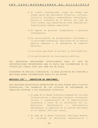 -78-
L E Y 2 4 9 2 - A C T U A L I Z A D O A L 3 1 / 1 2 / 2 0 1 2
-78-
8.	
El tráfico internacional ilegal de bienes que
formen parte del patrimonio histórico, cultural,
turístico, biológico, arqueológico, tecnológico,
patente y científico de la Nación, así como de
otros bienes cuya preservación esté regulada por
disposiciones legales especiales;
9.	
El empleo de personas inimputables o personas
interpuestas;
10.La participación de profesionales vinculados a
la actividad tributaria, auxiliares de la función
pública aduanera o de operadores de comercio
exterior;
11.Los actos que ponen en peligro la salud pública;
12.La participación de funcionarios públicos.
Las agravantes mencionadas anteriormente para el caso de
contravenciones determinarán que la multa sea incrementada en un
treinta por ciento (30%) por cada una de ellas.
Tratándose de delitos tributarios, la pena privativa de libertad a
aplicarse podrá incrementarse hasta en una mitad.
ARTICULO 156°.- (REDUCCION DE SANCIONES).
Las sanciones pecuniarias establecidas en este Código para ilícitos
tributarios, con excepción de los ilícitos de contrabando se
reducirán conforme a los siguientes criterios:
1.	El pago de la deuda tributaria después de iniciada
la fiscalización o efectuada cualquier notificación
inicial o requerimiento de la Administración
Tributaria y antes de la notificación con la,
Resolución Determinativa o Sancionatoria
determinará la reducción de la sanción aplicable
en el ochenta (80%) por ciento.
2.	
El pago de la deuda tributaria efectuado después
de notificada la Resolución Determinativa o
 