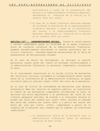 -79-
L E Y 2 4 9 2 - A C T U A L I Z A D O A L 3 1 / 1 2 / 2 0 1 2
-79-
Sancionatoria y antes de la presentación del
Recurso a la Superintendencia Tributaria Regional,
determinará la reducción de la sanción en el
sesenta (60%) por ciento.
3.	
El pago de la deuda tributaria efectuado después
de notificada la Resolución de la Superintendencia
Tributaria Regional y antes de la presentación
del recurso a la Superintendencia Tributaria
Nacional, determinará la reducción de la sanción
en el cuarenta (40%) por ciento.
ARTICULO 157°.- (ARREPENTIMIENTO EFICAZ). Cuando el sujeto pasivo
o tercero responsable pague la totalidad de la deuda tributaria
antes de cualquier actuación de la Administración Tributaria,
quedará automáticamente extinguida la sanción pecuniaria por el
ilícito tributario. Salvando aquellas provenientes de la falta de
presentación de Declaraciones Juradas.
En el caso de delito de Contrabando, se extingue la sanción
pecuniaria cuando antes del comiso se entregue voluntariamente a
la Administración Tributaria la mercancía ilegalmente introducida
al país.
Si el contrabando consistiere en la salida ilícita de mercancías
del territorio nacional, procederá el arrepentimiento eficaz cuando
antes de la intervención de la Administración Tributaria, se pague
una multa igual al cien por ciento (100%) del valor de la mercancía.
En el caso de ilícito de contrabando de mercancías cuyo derecho
propietario deba ser inscrito en registro público, en sustitución
al comiso de las mercancías ilegalmente introducidas al país, se
aplicará una multa equivalente a un porcentaje del valor de los
tributos aduaneros omitidos, de acuerdo a lo siguiente: durante el
primer año multa del sesenta por ciento (60%); durante el segundo
año multa del ochenta por ciento (80%) y a partir del tercer año
multa del cien por ciento. (100%), computables a partir de la
vigencia de la presente Ley, siempre que se cumplan las siguientes
condiciones:
1.	
La presentación física de la mercancía ante la
Administración Tributaria, antes de cualquier
actuación de ésta última.
 