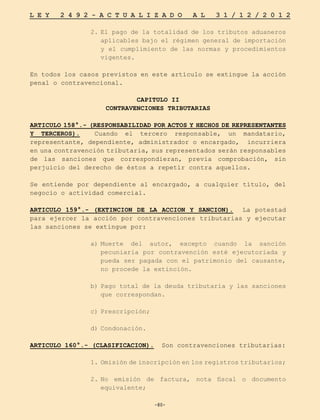 -80-
L E Y 2 4 9 2 - A C T U A L I Z A D O A L 3 1 / 1 2 / 2 0 1 2
-80-
2.	
El pago de la totalidad de los tributos aduaneros
aplicables bajo el régimen general de importación
y el cumplimiento de las normas y procedimientos
vigentes.
En todos los casos previstos en este artículo se extingue la acción
penal o contravencional.
CAPITULO II
CONTRAVENCIONES TRIBUTARIAS
ARTICULO 158°.- (RESPONSABILIDAD POR ACTOS Y HECHOS DE REPRESENTANTES
Y TERCEROS). Cuando el tercero responsable, un mandatario,
representante, dependiente, administrador o encargado, incurriera
en una contravención tributaria, sus representados serán responsables
de las sanciones que correspondieran, previa comprobación, sin
perjuicio del derecho de éstos a repetir contra aquellos.
Se entiende por dependiente al encargado, a cualquier título, del
negocio o actividad comercial.
ARTICULO 159°.- (EXTINCION DE LA ACCION Y SANCION). La potestad
para ejercer la acción por contravenciones tributarias y ejecutar
las sanciones se extingue por:
a)	
Muerte del autor, excepto cuando la sanción
pecuniaria por contravención esté ejecutoriada y
pueda ser pagada con el patrimonio del causante,
no procede la extinción.
b)	
Pago total de la deuda tributaria y las sanciones
que correspondan.
c)	
Prescripción;
d)	Condonación.
ARTICULO 160°.- (CLASIFICACION). Son contravenciones tributarias:
1.	
Omisión de inscripción en los registros tributarios;
2.	
No emisión de factura, nota fiscal o documento
equivalente;
 