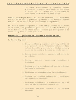 -9-
L E Y 2 4 9 2 - A C T U A L I Z A D O A L 3 1 / 1 2 / 2 0 1 2
-9-
7.	
Las demás disposiciones de carácter general
dictadas por los órganos administrativos facultados
al efecto con las limitaciones y requisitos de
formulación establecidos en este Código.
También constituyen fuente del Derecho Tributario las Ordenanzas
Municipales de tasas y patentes, aprobadas por el Honorable Senado
Nacional, en el ámbito de su jurisdicción y competencia.
II. Tendrán carácter supletorio a este Código, cuando exista vacío
en el mismo, los principios generales del Derecho Tributario y
en su defecto los de otras ramas jurídicas que correspondan a la
naturaleza y fines del caso particular.
ARTICULO 6°.- (PRINCIPIO DE LEGALIDAD O RESERVA DE LEY).
I. Sólo la Ley puede:
1.	
Crear, modificar y suprimir tributos, definir el
hecho generador de la obligación tributaria; fijar
la base imponible y alícuota o el límite máximo y
mínimo de la misma; y designar al sujeto pasivo.
2.	
Excluir hechos económicos gravables del objeto de
un tributo.
	
3.	
Otorgar y suprimir exenciones, reducciones o
beneficios.
4.	Condonar total o parcialmente el pago de tributos,
intereses y sanciones.
5.	
Establecer los procedimientos jurisdiccionales.
6.	
Tipificar los ilícitos tributarios y establecer
las respectivas sanciones.
7.	
Establecer privilegios y preferencias para el
cobro de las obligaciones tributarias.
8.	
Establecer regímenes suspensivos en materia
aduanera.
 