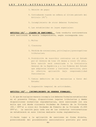-81-
L E Y 2 4 9 2 - A C T U A L I Z A D O A L 3 1 / 1 2 / 2 0 1 2
-81-
3.	
Omisión de pago;
4.	
Contrabando cuando se refiera al último párrafo del
Artículo 181°;
5.	
Incumplimiento de otros deberes formales;
6.	
Las establecidas en leyes especiales:
ARTICULO 161°.- (CLASES DE SANCIONES). Cada conducta contraventora
será sancionada de manera independiente, según corresponda con:
1.	
Multa;
2.	
Clausura;
3.	Pérdida de concesiones, privilegios y prerrogativas
tributarias;
4.	
Prohibición de suscribir contratos con el Estado
por el término de tres (3) meses a cinco (5) años.
Esta sanción será comunicada a la Contraloría
General de la República y a los Poderes del Estado
que adquieran bienes y contraten servicios, para
su efectiva aplicación bajo responsabilidad
funcionaria;
5.	
Comiso definitivo de las mercancías a favor del
Estado;
6.	
Suspensión temporal de actividades.
ARTICULO 162°.- (INCUMPLIMIENTO DE DEBERES FORMALES).
I. El que de cualquier manera incumpla los deberes formales establecidos
en el presente Código, disposiciones legales tributarias y demás
disposiciones normativas reglamentarias, será sancionado con una
multa que irá desde cincuenta Unidades de Fomento de la Vivienda
(50.- UFV’s) a cinco mil Unidades de Fomento de la Vivienda (5.000
UFV’s). La sanción para cada una de las conductas contraventoras
se establecerá en esos límites mediante norma reglamentaria.
II.Darán lugar a la aplicación de sanciones en forma directa,
prescindiendo del procedimiento sancionatorio previsto por este
 