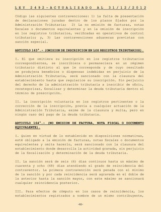 -82-
L E Y 2 4 9 2 - A C T U A L I Z A D O A L 3 1 / 1 2 / 2 0 1 2
-82-
Código las siguientes contravenciones: 1) La falta de presentación
de declaraciones juradas dentro de los plazos fijados por la
Administración Tributaria; 2) La no emisión de facturas, notas
fiscales o documentos equivalentes y en la omisión de inscripción
en los registros tributarios, verificadas en operativos de control
tributario; y, 3) Las contravenciones aduaneras previstas con
sanción especial.
ARTICULO 163°.- (OMISION DE INSCRIPCION EN LOS REGISTROS TRIBUTARIOS).
I. El que omitiera su inscripción en los registros tributarios
correspondientes, se inscribiera o permaneciera en un régimen
tributario distinto al que le corresponda y de cuyo resultado
se produjera beneficios o dispensas indebidas en perjuicio de la
Administración Tributaria, será sancionado con la clausura del
establecimiento hasta que regularice su inscripción. Sin perjuicio
del derecho de la administración tributaria a inscribir de oficio,
recategorizar, fiscalizar y determinar la deuda tributaria dentro el
término de prescripción.
II. La inscripción voluntaria en los registros pertinentes o la
corrección de la inscripción, previa a cualquier actuación de la
Administración Tributaria, exime de la clausura y multa, pero en
ningún caso del pago de la deuda tributaria.
ARTICULO 164°.- (NO EMISION DE FACTURA, NOTA FISCAL O DOCUMENTO
EQUIVALENTE).
I. Quien en virtud de lo establecido en disposiciones normativas,
esté obligado a la emisión de facturas, notas fiscales o documentos
equivalentes y omita hacerlo, será sancionado con la clausura del
establecimiento donde desarrolla la actividad gravada, sin perjuicio
de la fiscalización y determinación de la deuda tributaria.
II. La sanción será de seis (6) días continuos hasta un máximo de
cuarenta y ocho (48) días atendiendo el grado de reincidencia del
contraventor. La primera contravención será penada con el mínimo
de la sanción y por cada reincidencia será agravada en el doble de
la anterior hasta la sanción mayor, con este máximo se sancionará
cualquier reincidencia posterior.
III. Para efectos de cómputo en los casos de reincidencia, los
establecimientos registrados a nombre de un mismo contribuyente,
 