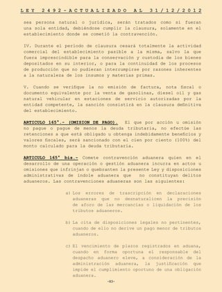 -83-
L E Y 2 4 9 2 - A C T U A L I Z A D O A L 3 1 / 1 2 / 2 0 1 2
-83-
sea persona natural o jurídica, serán tratados como si fueran
una sola entidad, debiéndose cumplir la clausura, solamente en el
establecimiento donde se cometió la contravención.
IV. Durante el período de clausura cesará totalmente la actividad
comercial del establecimiento pasible a la misma, salvo la que
fuera imprescindible para la conservación y custodia de los bienes
depositados en su interior, o para la continuidad de los procesos
de producción que no pudieran interrumpirse por razones inherentes
a la naturaleza de los insumos y materias primas.
V. Cuando se verifique la no emisión de factura, nota fiscal o
documento equivalente por la venta de gasolinas, diesel oíl y gas
natural vehicular en estaciones de servicio autorizadas por la
entidad competente, la sanción consistirá en la clausura definitiva
del establecimiento.
ARTICULO 165°.- (OMISION DE PAGO). El que por acción u omisión
no pague o pague de menos la deuda tributaria, no efectúe las
retenciones a que está obligado u obtenga indebidamente beneficios y
valores fiscales, será sancionado con el cien por ciento (100%) del
monto calculado para la deuda tributaria.
ARTICULO 165° bis.- Comete contravención aduanera quien en el
desarrollo de una operación o gestión aduanera incurra en actos u
omisiones que infrinjan o quebranten la presente Ley y disposiciones
administrativas de índole aduanera que no constituyan delitos
aduaneros. Las contravenciones aduaneras son las siguientes:
a)	
Los errores de trascripción en declaraciones
aduaneras que no desnaturalicen la precisión
de aforo de las mercancías o liquidación de los
tributos aduaneros.
b)	
La cita de disposiciones legales no pertinentes,
cuando de ello no derive un pago menor de tributos
aduaneros.
c)	
El vencimiento de plazos registrados en aduana,
cuando en forma oportuna el responsable del
despacho aduanero eleve, a consideración de la
administración aduanera, la justificación que
impide el cumplimiento oportuno de una obligación
aduanera.
 