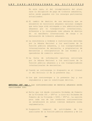 -84-
L E Y 2 4 9 2 - A C T U A L I Z A D O A L 3 1 / 1 2 / 2 0 1 2
-84-
	En este caso, si del incumplimiento del plazo
nace la obligación de pago de tributos aduaneros,
estos serán pagados con los recargos pertinentes
actualizados.
d)	
El cambio de destino de una mercancía que se
encuentre en territorio aduanero nacional siempre
que esta haya sido entregada a una administración
aduanera por el transportista internacional,
diferente a la consignada como aduana de destino
en el manifiesto internacional de carga o la
declaración de tránsito aduanero.
e)	La resistencia a órdenes e instrucciones emitidas
por la Aduana Nacional a los auxiliares de la
función pública aduanera, a los transportadores
internacionales de mercancía, a propietarios de
mercancías y consignatorios de las mismas y a
operadores de comercio exterior.
f)	
La falta de información oportuna solicitada
por la Aduana Nacional a los auxiliares de la
función pública aduanera y a los transportadores
internacionales de mercancías.
g)	
Cuando se contravenga lo dispuesto en el literal
c) del Artículo 12 de la presente Ley.
h)	
Los que contravengan a la presente Ley y sus
reglamentos y que no constituyan delitos.
ARTICULO 165º ter.- Las contravenciones en materia aduanera serán
sancionadas con:
	
a)	Multa que irá desde cincuenta Unidades de Fomento
de la Vivienda (50 .- UFV’s) a cinco mil Unidades de
Fomento de la Vivienda ( 5000.- UFV’s). La sanción
para cada una de las conductas contraventoras
se establecerá en estos límites mediante norma
reglamentaria.
b)	
Suspensión temporal de actividades de los
auxiliares de la función pública aduanera y de los
 