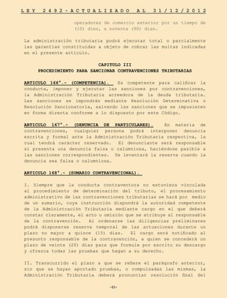 -85-
L E Y 2 4 9 2 - A C T U A L I Z A D O A L 3 1 / 1 2 / 2 0 1 2
-85-
operadores de comercio exterior por un tiempo de
(10) diez, a noventa (90) días.
La administración tributaria podrá ejecutar total o parcialmente
las garantías constituidas a objeto de cobrar las multas indicadas
en el presente artículo.
CAPITULO III
PROCEDIMIENTO PARA SANCIONAR CONTRAVENCIONES TRIBUTARIAS
ARTICULO 166°.- (COMPETENCIA). Es competente para calificar la
conducta, imponer y ejecutar las sanciones por contravenciones,
la Administración Tributaria acreedora de la deuda tributaria.
Las sanciones se impondrán mediante Resolución Determinativa o
Resolución Sancionatoria, salvando las sanciones que se impusieren
en forma directa conforme a lo dispuesto por este Código.
ARTICULO 167°.- (DENUNCIA DE PARTICULARES). En materia de
contravenciones, cualquier persona podrá interponer denuncia
escrita y formal ante la Administración Tributaria respectiva, la
cual tendrá carácter reservado. El denunciante será responsable
si presenta una denuncia falsa o calumniosa, haciéndose pasible a
las sanciones correspondientes. Se levantará la reserva cuando la
denuncia sea falsa o calumniosa.
ARTICULO 168°.- (SUMARIO CONTRAVENCIONAL).
I. Siempre que la conducta contraventora no estuviera vinculada
al procedimiento de determinación del tributo, el procesamiento
administrativo de las contravenciones tributarias se hará por medio
de un sumario, cuya instrucción dispondrá la autoridad competente
de la Administración Tributaria mediante cargo en el que deberá
constar claramente, el acto u omisión que se atribuye al responsable
de la contravención. Al ordenarse las diligencias preliminares
podrá disponerse reserva temporal de las actuaciones durante un
plazo no mayor a quince (15) días. El cargo será notificado al
presunto responsable de la contravención, a quien se concederá un
plazo de veinte (20) días para que formule por escrito su descargo
y ofrezca todas las pruebas que hagan a su derecho.
II. Transcurrido el plazo a que se refiere el parágrafo anterior,
sin que se hayan aportado pruebas, o compulsadas las mismas, la
Administración Tributaria deberá pronunciar resolución final del
 