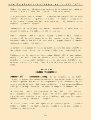 -87-
L E Y 2 4 9 2 - A C T U A L I Z A D O A L 3 1 / 1 2 / 2 0 1 2
-87-
Código. En caso de reincidencia, después de la máxima aplicada, se
procederá a la clausura definitiva del local intervenido.
El sujeto pasivo podrá convertir la sanción de clausura por el pago
inmediato de una multa equivalente a diez (10) veces el monto de lo
no facturado, siempre que sea la primera vez. En adelante no se
aplicará la convertibilidad.
Tratándose de servicios de salud, educación y hotelería la
convertibilidad podrá aplicarse más de una vez.
Ante la imposibilidad física de aplicar la sanción de clausura se
procederá al decomiso temporal de las mercancías por los plazos
previstos para dicha sanción, debiendo el sujeto pasivo o tercero
responsable cubrir los gastos.
La sanción de clausura no exime al sujeto pasivo del cumplimiento de
las obligaciones tributarias, sociales y laborales correspondientes.
Tratándose de la venta de gasolinas, diesel oíl y gas natural
vehicular en estaciones de servicio autorizadas por la entidad
competente, la sanción consistirá en la clausura definitiva del
establecimiento, sin posibilidad de que la misma sea convertida en
multa.
CAPITULO IV
DELITOS TRIBUTARIOS
ARTICULO 171°.- (RESPONSABILIDAD). De la comisión de un delito
tributario surgen dos responsabilidades: una penal tributaria para
la investigación del hecho, su juzgamiento y la imposición de las
penas o medida de seguridad correspondientes; y una responsabilidad
civil para la reparación de los daños y perjuicios emergentes.
La responsabilidad civil comprende el pago del tributo omitido,
su actualización e intereses cuando no se hubieran pagado en la
etapa de determinación o de prejudicialidad, así como los gastos
administrativos y judiciales incurridos.
La acción civil podrá ser ejercida en proceso penal tributario
contra el autor y los partícipes del delito y en su caso contra el
civilmente responsable.
 