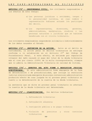 -88-
L E Y 2 4 9 2 - A C T U A L I Z A D O A L 3 1 / 1 2 / 2 0 1 2
-88-
ARTICULO 172°.- (RESPONSABLE CIVIL). Son civilmente responsables a
los efectos de este Código:
a)	
Las personas jurídicas o entidades, tengan o
no personalidad jurídica, en cuyo nombre o
representación hubieren actuado los partícipes
del delito.
b)	
Los representantes, directores, gerentes,
administradores, mandatarios, síndicos o las
personas naturales o jurídicas que se hubieren
beneficiado con el ilícito tributario.
Los civilmente responsables responderán solidaria e indivisiblemente
de los daños causados al Estado.
ARTICULO 173°.- (EXTINCION DE LA ACCION). Salvo en el delito de
Contrabando, la acción penal en delitos tributarios se extingue
conforme a lo establecido en el Artículo 27° del Código de
Procedimiento Penal. A este efecto, se entiende por reparación
integral del daño causado el pago del total de la deuda tributaria
más el cien por ciento (100%) de la multa correspondiente, siempre
que lo admita la Administración Tributaria en calidad de víctima.
ARTICULO 174°.- (EFECTOS DEL ACTO FIRME O RESOLUCION JUDICIAL
EJECUTORIADA). El acto administrativo firme emergente de la fase
de determinación o de prejudicialidad, que incluye la resolución
judicial ejecutoriada emergente de proceso contencioso administrativo
producirá efecto de cosa juzgada en el proceso penal tributario en
cuanto a la determinación de la cuantía de la deuda tributaria.
La sentencia que se dicte en proceso penal tributario no afectará
la cuantía de la deuda tributaria así determinada.
ARTICULO 175°.- (CLASIFICACION). Son delitos tributarios:
1.	
Defraudación tributaria;
2.	
Defraudación aduanera;
3.	
Instigación pública a no pagar tributos;
4.	
Violación de precintos y otros controles
tributarios;
 