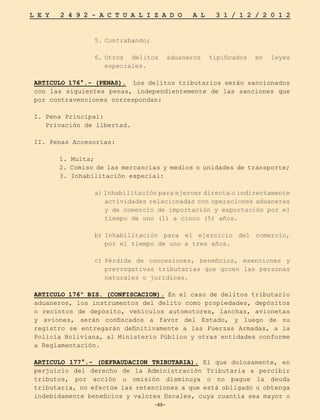 -89-
L E Y 2 4 9 2 - A C T U A L I Z A D O A L 3 1 / 1 2 / 2 0 1 2
-89-
5.	
Contrabando;
6.	
Otros delitos aduaneros tipificados en leyes
especiales.
ARTICULO 176°.- (PENAS). Los delitos tributarios serán sancionados
con las siguientes penas, independientemente de las sanciones que
por contravenciones correspondan:
I. Pena Principal:
Privación de libertad.
II. Penas Accesorias:
	 1. Multa;
	 2. Comiso de las mercancías y medios o unidades de transporte;
	 3. Inhabilitación especial:
a) Inhabilitación para ejercer directa o indirectamente
actividades relacionadas con operaciones aduaneras
y de comercio de importación y exportación por el
tiempo de uno (1) a cinco (5) años.
b)	
Inhabilitación para el ejercicio del comercio,
por el tiempo de uno a tres años.
c)	
Pérdida de concesiones, beneficios, exenciones y
prerrogativas tributarias que gocen las personas
naturales o jurídicas.
ARTICULO 176º BIS. (CONFISCACION). En el caso de delitos tributario
aduaneros, los instrumentos del delito como propiedades, depósitos
o recintos de depósito, vehículos automotores, lanchas, avionetas
y aviones, serán confiscados a favor del Estado, y luego de su
registro se entregarán definitivamente a las Fuerzas Armadas, a la
Policía Boliviana, al Ministerio Público y otras entidades conforme
a Reglamentación.
ARTICULO 177°.- (DEFRAUDACION TRIBUTARIA). El que dolosamente, en
perjuicio del derecho de la Administración Tributaria a percibir
tributos, por acción u omisión disminuya o no pague la deuda
tributaria, no efectúe las retenciones a que está obligado u obtenga
indebidamente beneficios y valores fiscales, cuya cuantía sea mayor o
 