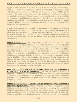 -90-
L E Y 2 4 9 2 - A C T U A L I Z A D O A L 3 1 / 1 2 / 2 0 1 2
-90-
igual a UFV’s 10.000 (Diez Mil Unidades de Fomento de la Vivienda),
será sancionado con la pena privativa de libertad de tres (3) a seis
(6) años y una multa equivalente al cien por ciento (100%) de la
deuda tributaria establecida en el procedimiento de determinación o
de prejudicialidad. Estas penas serán establecidas sin perjuicio
de imponer inhabilitación especial. En el caso de tributos de
carácter municipal y liquidación anual, la cuantía deberá ser mayor
a UFV’s 10.000 (Diez Mil Unidades de Fomento de la Vivienda) por
cada periodo impositivo.
A efecto de determinar la cuantía señalada, si se trata de tributos
de declaración anual, el importe de lo defraudado se referirá a
cada uno de los doce (12) meses del año natural (UFV’s 120.000).
En otros supuestos, la cuantía se entenderá referida a cada uno
de los conceptos por los que un hecho imponible sea susceptible de
liquidación.
ARTICULO 177° bis.- El comprador en el mercado interno, que
dolosamente incluya, retenga o traslade el importe de un impuesto
indirecto en el precio de venta, repercutiendo el mismo al vendedor,
de cuya cuantía se obtenga un beneficio inferior a UFV´s 10.000.-
Diez Mil Unidades de Fomento de la Vivienda, será sancionado con
multas progresivas e inhabilitaciones especiales que se establezcan
reglamentariamente. Cuando el importe sea igual o superior a las
UFV´s 10.000.- Diez Mil Unidades de Fomento de la Vivienda, al
margen de las sanciones descritas se aplicará una sanción de (3)
tres a (6) seis años de pena privativa de libertad. La cuantía se
entenderá referida a cada uno de los conceptos por lo que un hecho
imponible sea susceptible de liquidación.
ARTICULO 177° ter.- (EMISION DE FACTURAS, NOTAS FISCALES Y DOCUMENTOS
EQUIVALENTES SIN HECHO GENERADOR). El que de manera directa o
indirecta, comercialice, coadyuve o adquiera facturas, notas fiscales
o documentos equivalentes sin haberse realizado el hecho generador
gravado, será sancionado con pena privativa de libertad de dos (2)
a seis (6) años.
ARTICULO 177º Quáter.- (ALTERACION DE FACTURAS, NOTAS FISCALES Y
DOCUMENTOS EQUIVALENTES). El que insertare o hiciere insertar en una
factura, nota fiscal o documento equivalente verdadero, declaraciones
falsas concernientes al hecho generador que el documento deba probar,
será sancionado con privación de libertad de dos (2) a seis (6)
años. La sanción será agravada en un tercio en caso de reincidencia.
 