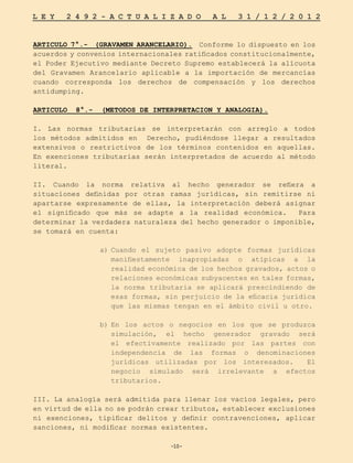 -10-
L E Y 2 4 9 2 - A C T U A L I Z A D O A L 3 1 / 1 2 / 2 0 1 2
-10-
ARTICULO 7°.- (GRAVAMEN ARANCELARIO). Conforme lo dispuesto en los
acuerdos y convenios internacionales ratificados constitucionalmente,
el Poder Ejecutivo mediante Decreto Supremo establecerá la alícuota
del Gravamen Arancelario aplicable a la importación de mercancías
cuando corresponda los derechos de compensación y los derechos
antidumping.
ARTICULO 8°.- (METODOS DE INTERPRETACION Y ANALOGIA).
I. Las normas tributarias se interpretarán con arreglo a todos
los métodos admitidos en Derecho, pudiéndose llegar a resultados
extensivos o restrictivos de los términos contenidos en aquellas.
En exenciones tributarias serán interpretados de acuerdo al método
literal.
II. Cuando la norma relativa al hecho generador se refiera a
situaciones definidas por otras ramas jurídicas, sin remitirse ni
apartarse expresamente de ellas, la interpretación deberá asignar
el significado que más se adapte a la realidad económica. Para
determinar la verdadera naturaleza del hecho generador o imponible,
se tomará en cuenta:
a)	
Cuando el sujeto pasivo adopte formas jurídicas
manifiestamente inapropiadas o atípicas a la
realidad económica de los hechos gravados, actos o
relaciones económicas subyacentes en tales formas,
la norma tributaria se aplicará prescindiendo de
esas formas, sin perjuicio de la eficacia jurídica
que las mismas tengan en el ámbito civil u otro.
b)	
En los actos o negocios en los que se produzca
simulación, el hecho generador gravado será
el efectivamente realizado por las partes con
independencia de las formas o denominaciones
jurídicas utilizadas por los interesados. El
negocio simulado será irrelevante a efectos
tributarios.
III. La analogía será admitida para llenar los vacíos legales, pero
en virtud de ella no se podrán crear tributos, establecer exclusiones
ni exenciones, tipificar delitos y definir contravenciones, aplicar
sanciones, ni modificar normas existentes.
 
