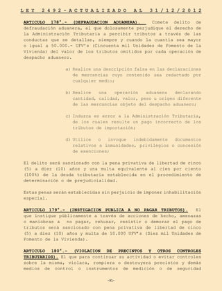 -91-
L E Y 2 4 9 2 - A C T U A L I Z A D O A L 3 1 / 1 2 / 2 0 1 2
-91-
ARTICULO 178°.- (DEFRAUDACION ADUANERA). Comete delito de
defraudación aduanera, el que dolosamente perjudique el derecho de
la Administración Tributaria a percibir tributos a través de las
conductas que se detallan, siempre y cuando la cuantía sea mayor
o igual a 50.000.- UFV’s (Cincuenta mil Unidades de Fomento de la
Vivienda) del valor de los tributos omitidos por cada operación de
despacho aduanero.
a)	Realice una descripción falsa en las declaraciones
de mercancías cuyo contenido sea redactado por
cualquier medio;
b)	
Realice una operación aduanera declarando
cantidad, calidad, valor, peso u origen diferente
de las mercancías objeto del despacho aduanero;
c)	
Induzca en error a la Administración Tributaria,
de los cuales resulte un pago incorrecto de los
tributos de importación;
d)	
Utilice o invoque indebidamente documentos
relativos a inmunidades, privilegios o concesión
de exenciones;
El delito será sancionado con la pena privativa de libertad de cinco
(5) a diez (10) años y una multa equivalente al cien por ciento
(100%) de la deuda tributaria establecida en el procedimiento de
determinación o de prejudicialidad.
Estas penas serán establecidas sin perjuicio de imponer inhabilitación
especial.
ARTICULO 179°.- (INSTIGACION PUBLICA A NO PAGAR TRIBUTOS). El
que instigue públicamente a través de acciones de hecho, amenazas
o maniobras a no pagar, rehusar, resistir o demorar el pago de
tributos será sancionado con pena privativa de libertad de cinco
(5) a diez (10) años y multa de 10.000 UFV’s (Diez mil Unidades de
Fomento de la Vivienda).
ARTICULO 180°.- (VIOLACION DE PRECINTOS Y OTROS CONTROLES
TRIBUTARIOS). El que para continuar su actividad o evitar controles
sobre la misma, violara, rompiera o destruyera precintos y demás
medios de control o instrumentos de medición o de seguridad
 