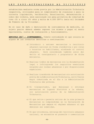 -92-
L E Y 2 4 9 2 - A C T U A L I Z A D O A L 3 1 / 1 2 / 2 0 1 2
-92-
establecidos mediante norma previa por la Administración Tributaria
respectiva, utilizados para el cumplimiento de clausuras o para la
correcta liquidación, verificación, fiscalización, determinación o
cobro del tributo, será sancionado con pena privativa de libertad de
tres (3) a cinco (5) años y multa de 6.000 UFV’s (seis mil Unidades
de Fomento de la Vivienda).
En el caso de daño o destrucción de instrumentos de medición, el
sujeto pasivo deberá además reponer los mismos o pagar el monto
equivalente, costos de instalación y funcionamiento.
ARTICULO 181°.- (CONTRABANDO). Comete contrabando el que incurra en
alguna de las conductas descritas a continuación:
a)	
Introducir o extraer mercancías a territorio
aduanero nacional en forma clandestina o por rutas
u horarios no habilitados, eludiendo el control
aduanero. Será considerado también autor del
delito el consignatario o propietario de dicha
mercancía.
b)	
Realizar tráfico de mercancías sin la documentación
legal o infringiendo los requisitos esenciales
exigidos por normas aduaneras o por disposiciones
especiales.
c)	Realizar transbordo de mercancías sin autorización
previa de la Administración Tributaria, salvo fuerza
mayor comunicada en el día a la Administración
Tributaria más próxima.
d)	
El transportador, que descargue o entregue
mercancías en lugares distintos a la aduana,
sin autorización previa de la Administración
Tributaria.
e)	El que retire o permita retirar de la zona primaria
mercancías no comprendidas en la Declaración de
Mercancías que ampare el régimen aduanero al que
debieran ser sometidas.
f)	El que introduzca, extraiga del territorio aduanero
nacional, se encuentre en posesión o comercialice
 