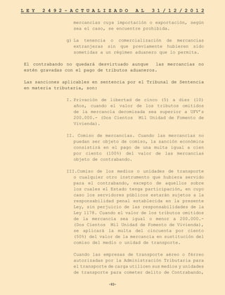 -93-
L E Y 2 4 9 2 - A C T U A L I Z A D O A L 3 1 / 1 2 / 2 0 1 2
-93-
mercancías cuya importación o exportación, según
sea el caso, se encuentre prohibida.
g)	
La tenencia o comercialización de mercancías
extranjeras sin que previamente hubieren sido
sometidas a un régimen aduanero que lo permita.
El contrabando no quedará desvirtuado aunque las mercancías no
estén gravadas con el pago de tributos aduaneros.
Las sanciones aplicables en sentencia por el Tribunal de Sentencia
en materia tributaria, son:
I.	
Privación de libertad de cinco (5) a diez (10)
años, cuando el valor de los tributos omitidos
de la mercancía decomisada sea superior a UFV’s
200.000.- (Dos Cientos Mil Unidad de Fomento de
Vivienda).
II. Comiso de mercancías. Cuando las mercancías no
puedan ser objeto de comiso, la sanción económica
consistirá en el pago de una multa igual a cien
por ciento (100%) del valor de las mercancías
objeto de contrabando.
III.Comiso de los medios o unidades de transporte
o cualquier otro instrumento que hubiera servido
para el contrabando, excepto de aquellos sobre
los cuales el Estado tenga participación, en cuyo
caso los servidores públicos estarán sujetos a la
responsabilidad penal establecida en la presente
Ley, sin perjuicio de las responsabilidades de la
Ley 1178. Cuando el valor de los tributos omitidos
de la mercancía sea igual o menor a 200.000.-
(Dos Cientos Mil Unidad de Fomento de Vivienda),
se aplicará la multa del cincuenta por ciento
(50%) del valor de la mercancía en sustitución del
comiso del medio o unidad de transporte.
	 Cuando las empresas de transporte aéreo o férreo
autorizadas por la Administración Tributaria para
el transporte de carga utilicen sus medios y unidades
de transporte para cometer delito de Contrabando,
 
