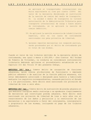 -94-
L E Y 2 4 9 2 - A C T U A L I Z A D O A L 3 1 / 1 2 / 2 0 1 2
-94-
se aplicará al transportador internacional una
multa equivalente al cien por ciento (100%) del
valor de la mercancía decomisada en sustitución
de la sanción de comiso del medio de transporte.
Si la unidad o medio de transporte no tuviere
autorización de la Administración Tributaria para
transporte internacional de carga o fuere objeto
de contrabando, se le aplicará la sanción de
comiso definitivo.
IV. Se aplicará la sanción accesoria de inhabilitación
especial, sólo en los casos de contrabando
sancionados con pena privativa de libertad.
V. Quienes importen mercancías con respaldo parcial,
serán procesados por el delito de contrabando por
el total de las mismas.
Cuando el valor de los tributos omitidos de la mercancía objeto de
contrabando, sea igual o menor a 200.000.- (Dos Cientos Mil Unidad
de Fomento de Vivienda), la conducta se considerará contravención
tributaria debiendo aplicarse el procedimiento establecido en el
Capítulo III del Título IV del presente Código.
ARTICULO 181º bis.- Comete delito de usurpación de funciones
aduaneras, quien ejerza atribuciones de funcionario o empleado
público aduanero o de auxiliar de la función pública aduanera, sin
estar debidamente autorizado o designado para hacerlo y habilitado
mediante los registros correspondientes, causando perjuicio al Estado
o a los particulares. Este delito será sancionado con privación de
libertad de tres a seis años.
ARTICULO 181º ter.- Comete delito de sustracción de prenda aduanera el
que mediante cualquier medio sustraiga o se apoderare ilegítimamente
de mercancías que constituyen prenda aduanera. Este delito será
sancionado con privación de libertad de tres a seis años con el
resarcimiento de los daños y perjuicios y la restitución de las
mercancías o su equivalente a favor del consignante, consignatario
o propietario de las mismas, incluyendo el pago de los tributos
aduaneros.
 